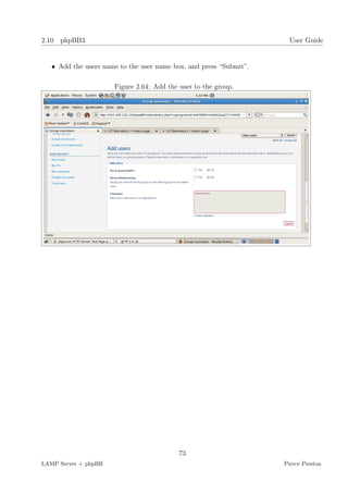 2.10 phpBB3                                                           User Guide


   • Add the users name to the user name box, and press “Submit”.

                      Figure 2.64: Add the user to the group.




                                           73
LAMP Server + phpBB                                                 Pierce Preston
 