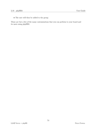2.10 phpBB3                                                                    User Guide


   • The user will then be added to the group.

These are but a few of the many customisations that you can perform to your board and
its users using phpBB3.




                                            74
LAMP Server + phpBB                                                          Pierce Preston
 