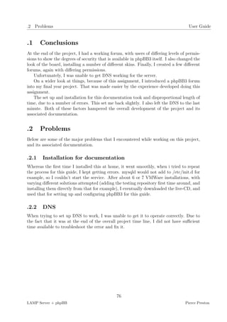 .2 Problems                                                                           User Guide


.1     Conclusions
At the end of the project, I had a working forum, with users of diﬀering levels of permis-
sions to show the degrees of security that is available in phpBB3 itself. I also changed the
look of the board, installing a number of diﬀerent skins. Finally, I created a few diﬀerent
forums, again with diﬀering permissions.
    Unfortunately, I was unable to get DNS working for the server.
    On a wider look at things, because of this assignment, I introduced a phpBB3 forum
into my ﬁnal year project. That was made easier by the experience developed doing this
assignment.
    The set up and installation for this documentation took and disproportional length of
time, due to a number of errors. This set me back slightly. I also left the DNS to the last
minute. Both of these factors hampered the overall development of the project and its
associated documentation.


.2     Problems
Below are some of the major problems that I encountered while working on this project,
and its associated documentation.

.2.1    Installation for documentation
Whereas the ﬁrst time I installed this at home, it went smoothly, when i tried to repeat
the process for this guide, I kept getting errors. mysqld would not add to /etc/init.d for
example, so I couldn’t start the service. After about 6 or 7 VMWare installations, with
varying diﬀerent solutions attempted (adding the testing repository ﬁrst time around, and
installing them directly from that for example), I eventually downloaded the live-CD, and
used that for setting up and conﬁguring phpBB3 for this guide.

.2.2    DNS
When trying to set up DNS to work, I was unable to get it to operate correctly. Due to
the fact that it was at the end of the overall project time line, I did not have suﬃcient
time available to troubleshoot the error and ﬁx it.




                                               76
LAMP Server + phpBB                                                                 Pierce Preston
 