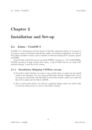 2.1 Linux - CentOS 5                                                                User Guide




Chapter 2

Installation and Set-up

2.1     Linux - CentOS 5
CentOS 5 is a distribution of Linux based on Red Hat enterprise edition. It is meant to
be used as a server environment speciﬁcally, unlike, say Ubuntu or OpenSuse. It comes in
both 32bit and 64bit versions, and is available in both the leading GUI’s (namely, gnome
and KDE).
   As previously stated this was set up using VMWare (version no. 7.0.1 build-227600).
CentOS was given 10 gigs of hard drive space, 1 gig of RAM and set up using NAT
network settings. I used the 64 bit version.

2.1.1    Installation (Skipping VMWare set-up)
   • You will be asked whether you want to run a media check, to make sure the install
     media is not damaged. As I was using an ISO image directly, I skipped this. If you
     are using an actual disk, and especially if it has been around a while, you could run
     this test to make sure the disk is still OK .

   • After a brief system check, you will see a graphical display where you will be able
     to read the release notes, or, more to the point, continue.




                                               6
LAMP Server + phpBB                                                               Pierce Preston
 