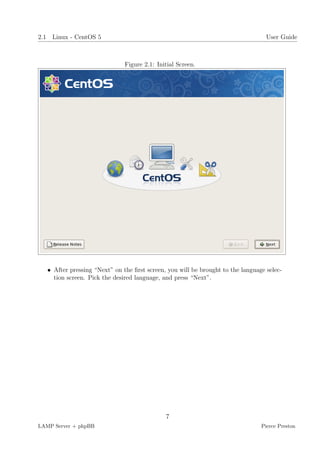 2.1 Linux - CentOS 5                                                               User Guide



                               Figure 2.1: Initial Screen.




   • After pressing “Next” on the ﬁrst screen, you will be brought to the language selec-
     tion screen. Pick the desired language, and press “Next”.




                                              7
LAMP Server + phpBB                                                              Pierce Preston
 
