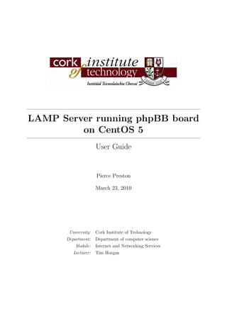 LAMP Server running phpBB board
         on CentOS 5
                     User Guide


                     Pierce Preston

                     March 23, 2010




       University:   Cork Institute of Technology
      Department:    Department of computer science
          Module:    Internet and Networking Services
         Lecturer:   Tim Horgan
 
