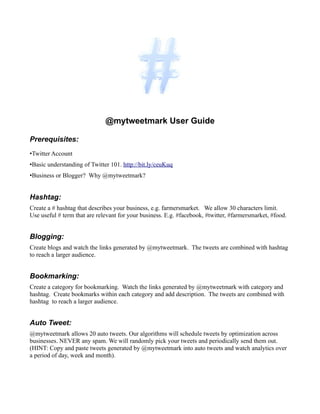 @mytweetmark User Guide

Prerequisites:
•Twitter Account
•Basic understanding of Twitter 101. http://bit.ly/ceuKuq
•Business or Blogger? Why @mytweetmark?


Hashtag:
Create a # hashtag that describes your business, e.g. farmersmarket. We allow 30 characters limit.
Use useful # term that are relevant for your business. E.g. #facebook, #twitter, #farmersmarket, #food.


Blogging:
Create blogs and watch the links generated by @mytweetmark. The tweets are combined with hashtag
to reach a larger audience.


Bookmarking:
Create a category for bookmarking. Watch the links generated by @mytweetmark with category and
hashtag. Create bookmarks within each category and add description. The tweets are combined with
hashtag to reach a larger audience.


Auto Tweet:
@mytweetmark allows 20 auto tweets. Our algorithms will schedule tweets by optimization across
businesses. NEVER any spam. We will randomly pick your tweets and periodically send them out.
(HINT: Copy and paste tweets generated by @mytweetmark into auto tweets and watch analytics over
a period of day, week and month).
 