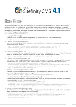 USER GUIDE
This guide is intended for users of all levels of expertise. The guide describes in detail Sitefinity user interface - from logging to
completing a project. Use it to learn how to create pages and structure the sitemap, create layout for the pages and populate it
with widgets. Learn to use the content modules to create content, such as news, forms, and events, and upload different kinds of
media and files. Add languages and translate both pages and content items and use a sophisticated publishing system to manage
the workflow of your pages and content items.
| How to read Sitefinity offline documentation [3] |

     Logging to Sitefinity [4]
     Learn how to login to Sitefinity and what possible errors you can get if you do not have proper permissions.
     |Viewing your profile and changing your password [5] |

     Creating and managing pages [6]
     Learn how to create the pages of your website, how to structure them, how to edit their content and properties, manage
     permissions for pages, and more.
     | Creating a new page [7] | Translating a page [9] | Editing a page [13] | Structuring the pages of your website [14] |
     | Viewing version history of a page [16] | Sorting and filtering pages [17] | Setting permissions for pages [18] |
     | Other functions for pages [18] |

     Editing your page layout [19]
     Learn how to create a layout for your page that helps you display content on the page. You can work with predefined layouts,
     modify the predefined layouts, create your own layouts, or upload custom layout templates and themes.
     | Applying a template to a page [20] | Applying a theme to a page [21] | Modifying the layout [21] |

     Creating and uploading content [23]
     After you have created your page layout, learn how to populate your pages with content by creating and publishing reusable
     content, such as news, events, images, videos and more and how to organize content with the help of classifications.
     |   Using the content modules [24] | Creating and editing content while browsing the website [81] |
     |   Viewing version history of a content item [82] | Managing comments for content items [83] | Adding custom fields to content items [84] |
     |   Using the text editor [87] | Classifying your content [87] | Translating content items and classifications [94] |
     |   Creating and editing feeds [95] | Defining search indexes [100] |

     Defining and managing a workflow [101]
     Learn how to create a workflow for managing the lifecycle of content items and pages. You do that by creating first and
     second level of approval for content items and pages.
     | Defining a workflow [102] | Editing a workflow [103] | Activating and deactivating a workflow [104] |

     Managing the status of content items and pages [104]
     Learn about the different statuses of content items and pages, how to set and change the status, and how to use statuses to
     manage the lifecycle workflow of content items or pages.
     |   Types of statuses [105] | Setting the status of a new page or content item [106] |
     |   Managing a page or content item that is Draft, Unpublished, or Rejected [108] |
     |   Managing a page or content item that is Awaiting approval [110] | Managing a content item or page that is Awaiting publishing [111] |
     |   Managing a page or content item that is Published [113] | Managing a page or content item that is Scheduled [114] |

     Displaying content using widgets [115]
     To display content you use widgets, which you drop on the page and configure them to display already existing content. Learn
     how to add widgets on your page and how to configure them.
     |   Adding widgets on your page [116] | Content widgets group [117] | Navigation widgets group [132] |
     |   Scripts and Styles widgets group [139] | Login widgets group [141] | Search widgets group [143] | Users widgets group [144] |
     |   Classifications widgets group [150] | Newsletters widgets group [152] | Advanced configuration of widgets [153] |
     |   Widgets configuration modes reference [154] |




                                                                                                                                                 1
 