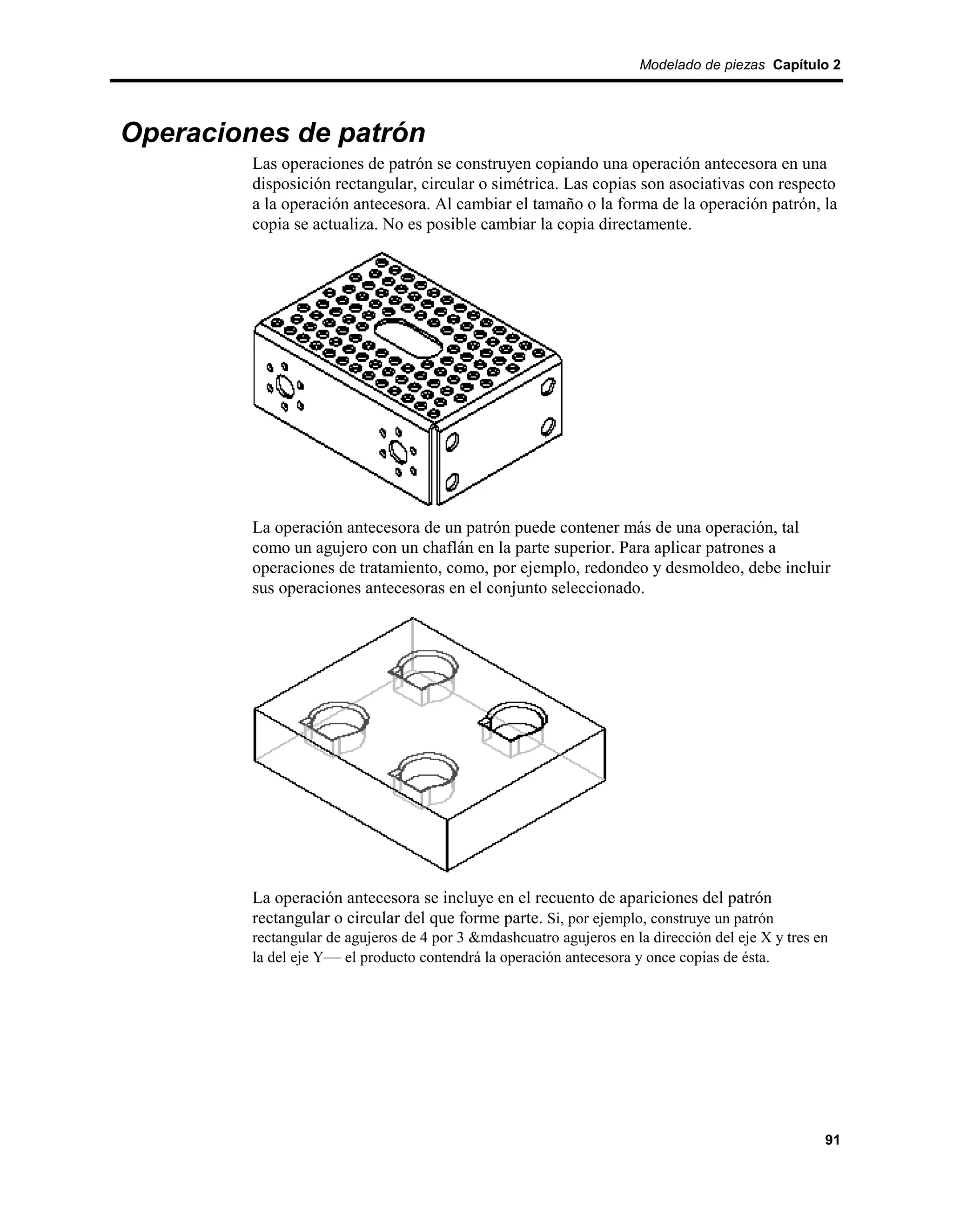 Modelado de piezas Capítulo 2




Operaciones de patrón
         Las operaciones de patrón se construyen copiando una operación antecesora en una
         disposición rectangular, circular o simétrica. Las copias son asociativas con respecto
         a la operación antecesora. Al cambiar el tamaño o la forma de la operación patrón, la
         copia se actualiza. No es posible cambiar la copia directamente.




         La operación antecesora de un patrón puede contener más de una operación, tal
         como un agujero con un chaflán en la parte superior. Para aplicar patrones a
         operaciones de tratamiento, como, por ejemplo, redondeo y desmoldeo, debe incluir
         sus operaciones antecesoras en el conjunto seleccionado.




         La operación antecesora se incluye en el recuento de apariciones del patrón
         rectangular o circular del que forme parte. Si, por ejemplo, construye un patrón
         rectangular de agujeros de 4 por 3 &mdashcuatro agujeros en la dirección del eje X y tres en
         la del eje Y— el producto contendrá la operación antecesora y once copias de ésta.




                                                                                                    91
 