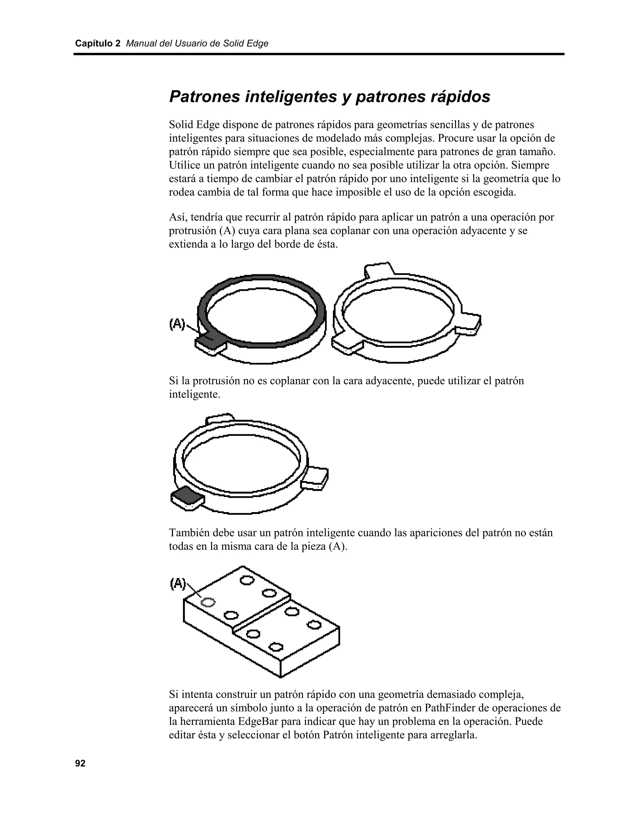 Capítulo 2 Manual del Usuario de Solid Edge




                    Patrones inteligentes y patrones rápidos
                    Solid Edge dispone de patrones rápidos para geometrías sencillas y de patrones
                    inteligentes para situaciones de modelado más complejas. Procure usar la opción de
                    patrón rápido siempre que sea posible, especialmente para patrones de gran tamaño.
                    Utilice un patrón inteligente cuando no sea posible utilizar la otra opción. Siempre
                    estará a tiempo de cambiar el patrón rápido por uno inteligente si la geometría que lo
                    rodea cambia de tal forma que hace imposible el uso de la opción escogida.

                    Así, tendría que recurrir al patrón rápido para aplicar un patrón a una operación por
                    protrusión (A) cuya cara plana sea coplanar con una operación adyacente y se
                    extienda a lo largo del borde de ésta.




                    Si la protrusión no es coplanar con la cara adyacente, puede utilizar el patrón
                    inteligente.




                    También debe usar un patrón inteligente cuando las apariciones del patrón no están
                    todas en la misma cara de la pieza (A).




                    Si intenta construir un patrón rápido con una geometría demasiado compleja,
                    aparecerá un símbolo junto a la operación de patrón en PathFinder de operaciones de
                    la herramienta EdgeBar para indicar que hay un problema en la operación. Puede
                    editar ésta y seleccionar el botón Patrón inteligente para arreglarla.

92
 