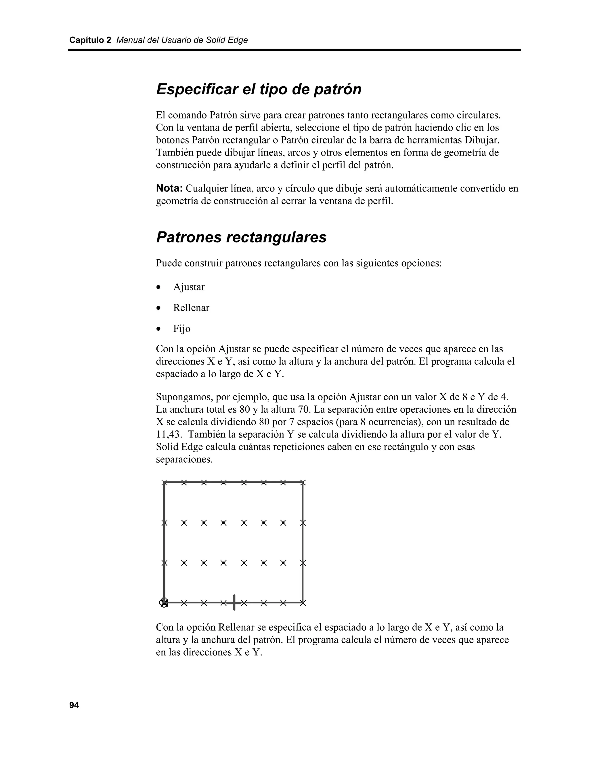 Capítulo 2 Manual del Usuario de Solid Edge




                    Especificar el tipo de patrón
                    El comando Patrón sirve para crear patrones tanto rectangulares como circulares.
                    Con la ventana de perfil abierta, seleccione el tipo de patrón haciendo clic en los
                    botones Patrón rectangular o Patrón circular de la barra de herramientas Dibujar.
                    También puede dibujar líneas, arcos y otros elementos en forma de geometría de
                    construcción para ayudarle a definir el perfil del patrón.

                    Nota: Cualquier línea, arco y círculo que dibuje será automáticamente convertido en
                    geometría de construcción al cerrar la ventana de perfil.


                    Patrones rectangulares
                    Puede construir patrones rectangulares con las siguientes opciones:

                    •    Ajustar
                    •    Rellenar
                    •    Fijo
                    Con la opción Ajustar se puede especificar el número de veces que aparece en las
                    direcciones X e Y, así como la altura y la anchura del patrón. El programa calcula el
                    espaciado a lo largo de X e Y.

                    Supongamos, por ejemplo, que usa la opción Ajustar con un valor X de 8 e Y de 4.
                    La anchura total es 80 y la altura 70. La separación entre operaciones en la dirección
                    X se calcula dividiendo 80 por 7 espacios (para 8 ocurrencias), con un resultado de
                    11,43. También la separación Y se calcula dividiendo la altura por el valor de Y.
                    Solid Edge calcula cuántas repeticiones caben en ese rectángulo y con esas
                    separaciones.




                    Con la opción Rellenar se especifica el espaciado a lo largo de X e Y, así como la
                    altura y la anchura del patrón. El programa calcula el número de veces que aparece
                    en las direcciones X e Y.



94
 