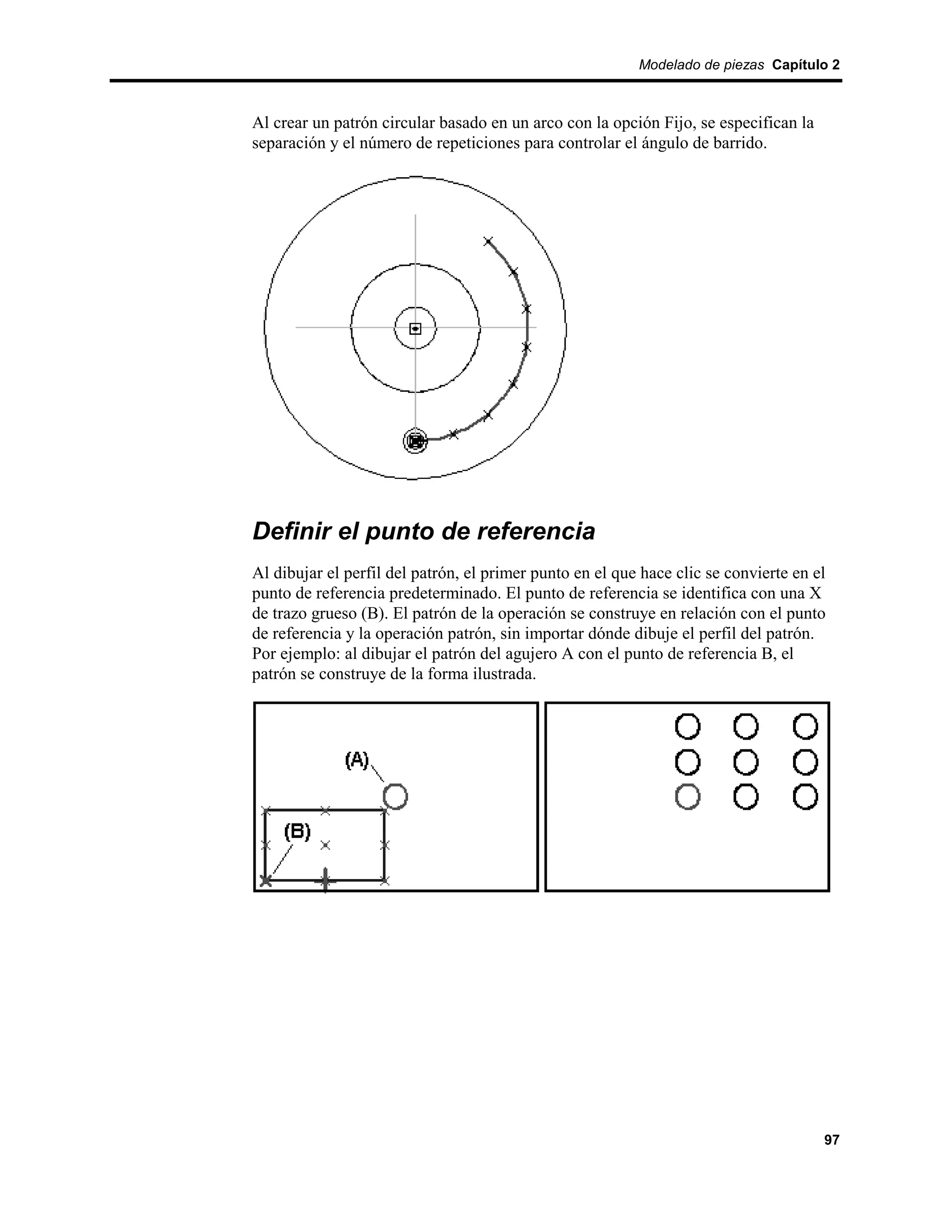 Modelado de piezas Capítulo 2



Al crear un patrón circular basado en un arco con la opción Fijo, se especifican la
separación y el número de repeticiones para controlar el ángulo de barrido.




Definir el punto de referencia
Al dibujar el perfil del patrón, el primer punto en el que hace clic se convierte en el
punto de referencia predeterminado. El punto de referencia se identifica con una X
de trazo grueso (B). El patrón de la operación se construye en relación con el punto
de referencia y la operación patrón, sin importar dónde dibuje el perfil del patrón.
Por ejemplo: al dibujar el patrón del agujero A con el punto de referencia B, el
patrón se construye de la forma ilustrada.




                                                                                      97
 