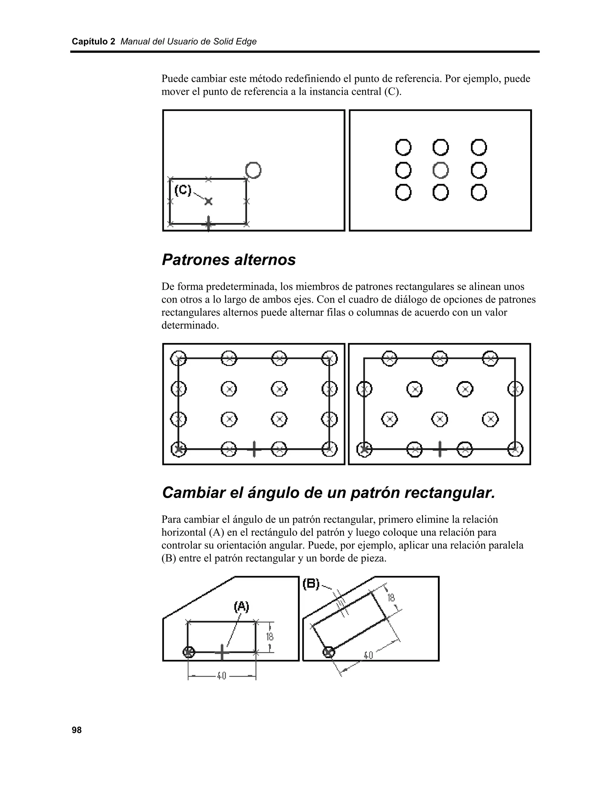 Capítulo 2 Manual del Usuario de Solid Edge



                    Puede cambiar este método redefiniendo el punto de referencia. Por ejemplo, puede
                    mover el punto de referencia a la instancia central (C).




                    Patrones alternos
                    De forma predeterminada, los miembros de patrones rectangulares se alinean unos
                    con otros a lo largo de ambos ejes. Con el cuadro de diálogo de opciones de patrones
                    rectangulares alternos puede alternar filas o columnas de acuerdo con un valor
                    determinado.




                    Cambiar el ángulo de un patrón rectangular.
                    Para cambiar el ángulo de un patrón rectangular, primero elimine la relación
                    horizontal (A) en el rectángulo del patrón y luego coloque una relación para
                    controlar su orientación angular. Puede, por ejemplo, aplicar una relación paralela
                    (B) entre el patrón rectangular y un borde de pieza.




98
 