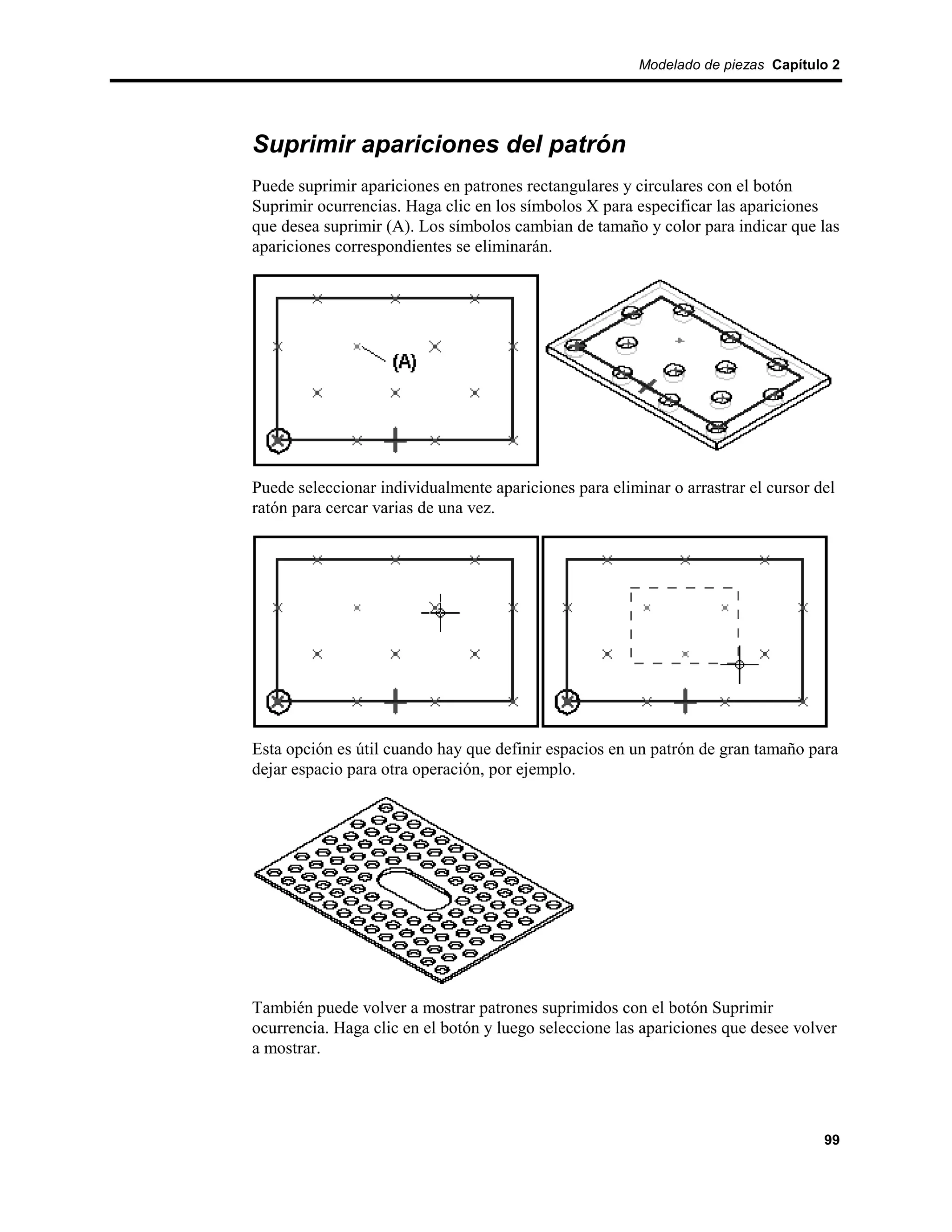 Modelado de piezas Capítulo 2




Suprimir apariciones del patrón
Puede suprimir apariciones en patrones rectangulares y circulares con el botón
Suprimir ocurrencias. Haga clic en los símbolos X para especificar las apariciones
que desea suprimir (A). Los símbolos cambian de tamaño y color para indicar que las
apariciones correspondientes se eliminarán.




Puede seleccionar individualmente apariciones para eliminar o arrastrar el cursor del
ratón para cercar varias de una vez.




Esta opción es útil cuando hay que definir espacios en un patrón de gran tamaño para
dejar espacio para otra operación, por ejemplo.




También puede volver a mostrar patrones suprimidos con el botón Suprimir
ocurrencia. Haga clic en el botón y luego seleccione las apariciones que desee volver
a mostrar.




                                                                                   99
 