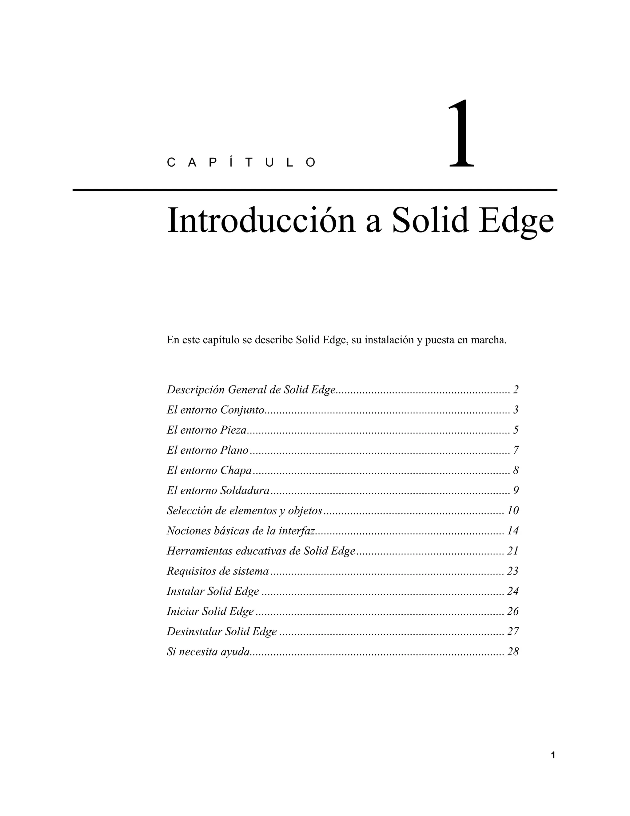 C     A     P     Í    T     U L          O                                       1
Introducción a Solid Edge


En este capítulo se describe Solid Edge, su instalación y puesta en marcha.



Descripción General de Solid Edge........................................................... 2
El entorno Conjunto................................................................................... 3
El entorno Pieza......................................................................................... 5
El entorno Plano ........................................................................................ 7
El entorno Chapa....................................................................................... 8
El entorno Soldadura................................................................................. 9
Selección de elementos y objetos ............................................................. 10
Nociones básicas de la interfaz................................................................ 14
Herramientas educativas de Solid Edge .................................................. 21
Requisitos de sistema ............................................................................... 23
Instalar Solid Edge .................................................................................. 24
Iniciar Solid Edge .................................................................................... 26
Desinstalar Solid Edge ............................................................................ 27
Si necesita ayuda...................................................................................... 28




                                                                                                              1
 