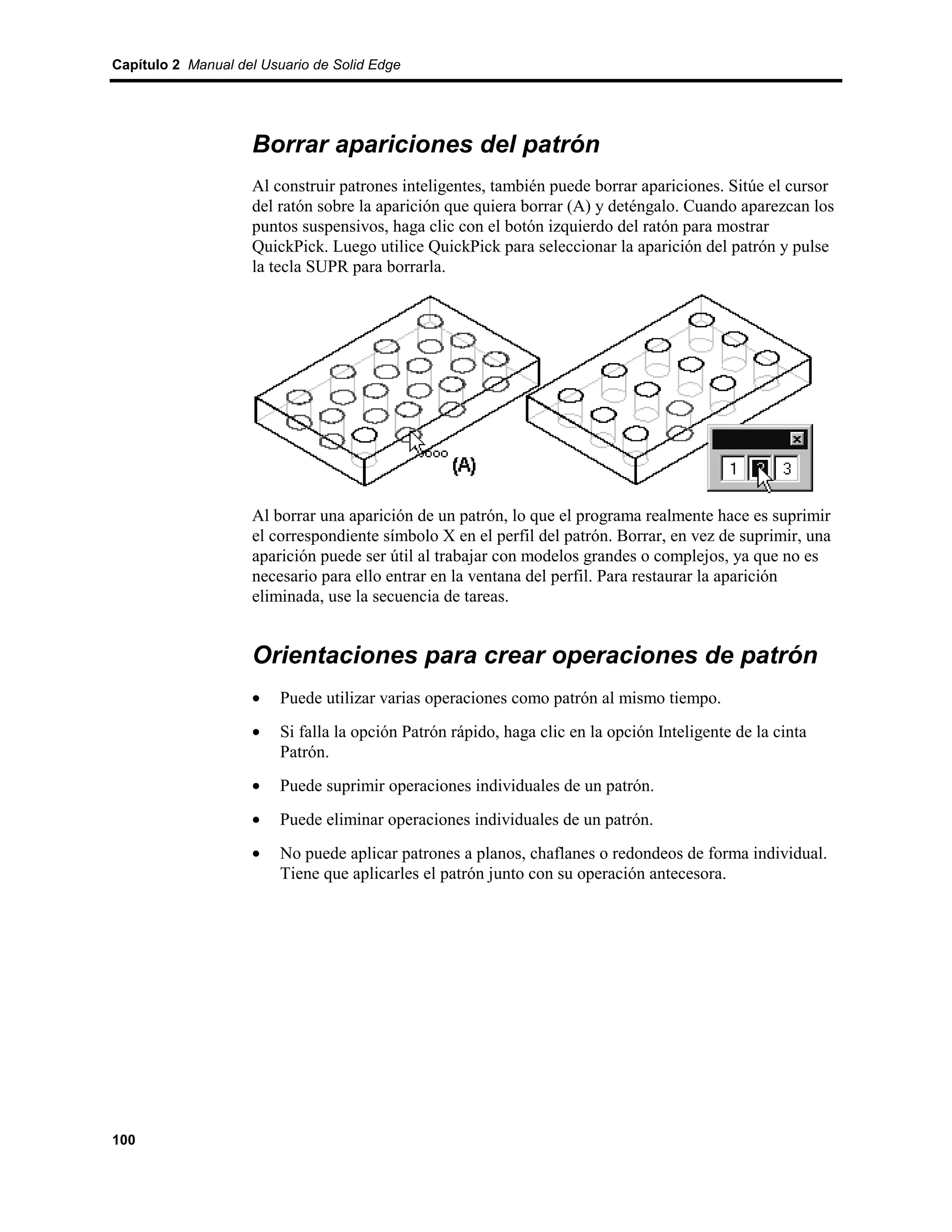 Capítulo 2 Manual del Usuario de Solid Edge




                    Borrar apariciones del patrón
                    Al construir patrones inteligentes, también puede borrar apariciones. Sitúe el cursor
                    del ratón sobre la aparición que quiera borrar (A) y deténgalo. Cuando aparezcan los
                    puntos suspensivos, haga clic con el botón izquierdo del ratón para mostrar
                    QuickPick. Luego utilice QuickPick para seleccionar la aparición del patrón y pulse
                    la tecla SUPR para borrarla.




                    Al borrar una aparición de un patrón, lo que el programa realmente hace es suprimir
                    el correspondiente símbolo X en el perfil del patrón. Borrar, en vez de suprimir, una
                    aparición puede ser útil al trabajar con modelos grandes o complejos, ya que no es
                    necesario para ello entrar en la ventana del perfil. Para restaurar la aparición
                    eliminada, use la secuencia de tareas.


                    Orientaciones para crear operaciones de patrón
                    •    Puede utilizar varias operaciones como patrón al mismo tiempo.
                    •    Si falla la opción Patrón rápido, haga clic en la opción Inteligente de la cinta
                         Patrón.
                    •    Puede suprimir operaciones individuales de un patrón.
                    •    Puede eliminar operaciones individuales de un patrón.
                    •    No puede aplicar patrones a planos, chaflanes o redondeos de forma individual.
                         Tiene que aplicarles el patrón junto con su operación antecesora.




100
 