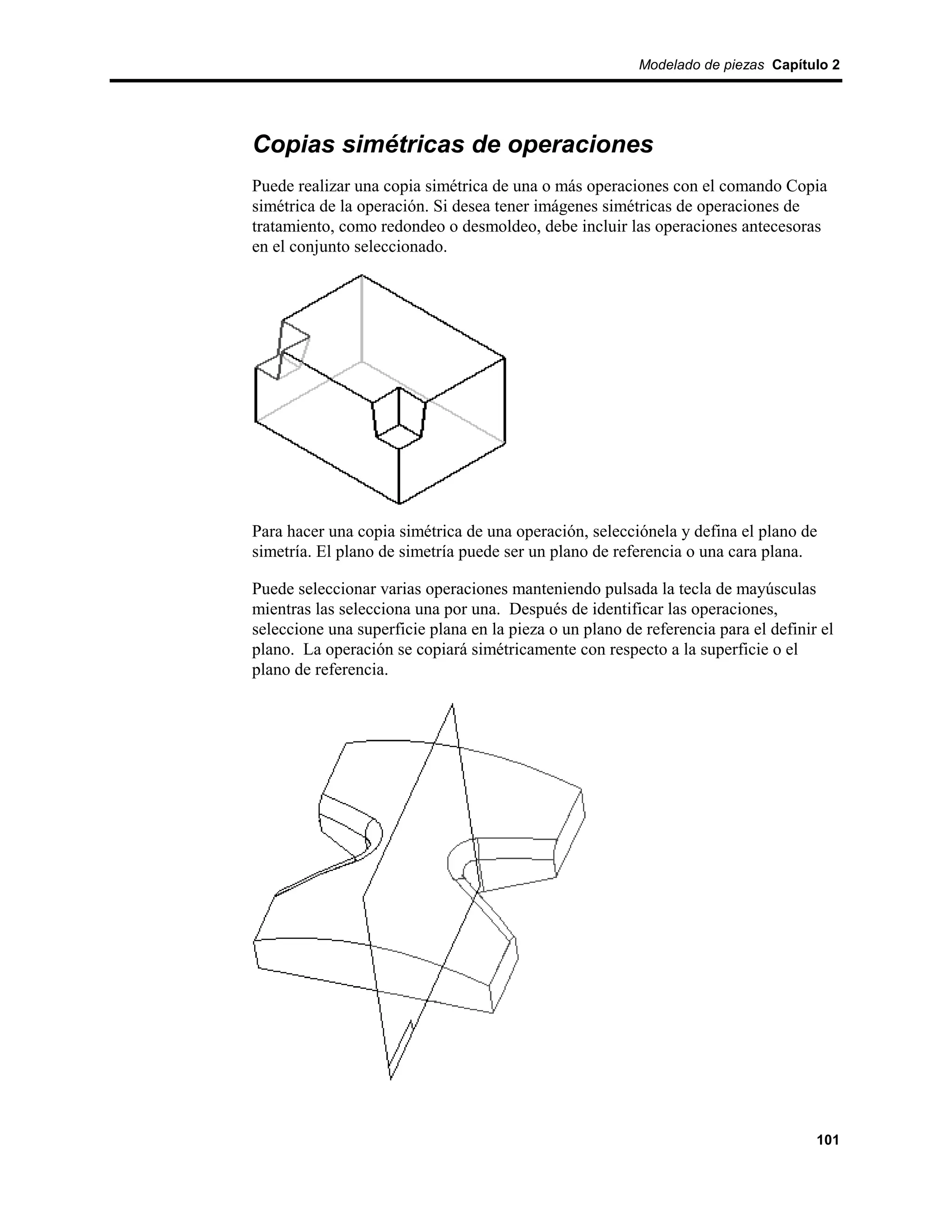 Modelado de piezas Capítulo 2




Copias simétricas de operaciones
Puede realizar una copia simétrica de una o más operaciones con el comando Copia
simétrica de la operación. Si desea tener imágenes simétricas de operaciones de
tratamiento, como redondeo o desmoldeo, debe incluir las operaciones antecesoras
en el conjunto seleccionado.




Para hacer una copia simétrica de una operación, selecciónela y defina el plano de
simetría. El plano de simetría puede ser un plano de referencia o una cara plana.

Puede seleccionar varias operaciones manteniendo pulsada la tecla de mayúsculas
mientras las selecciona una por una. Después de identificar las operaciones,
seleccione una superficie plana en la pieza o un plano de referencia para el definir el
plano. La operación se copiará simétricamente con respecto a la superficie o el
plano de referencia.




                                                                                    101
 
