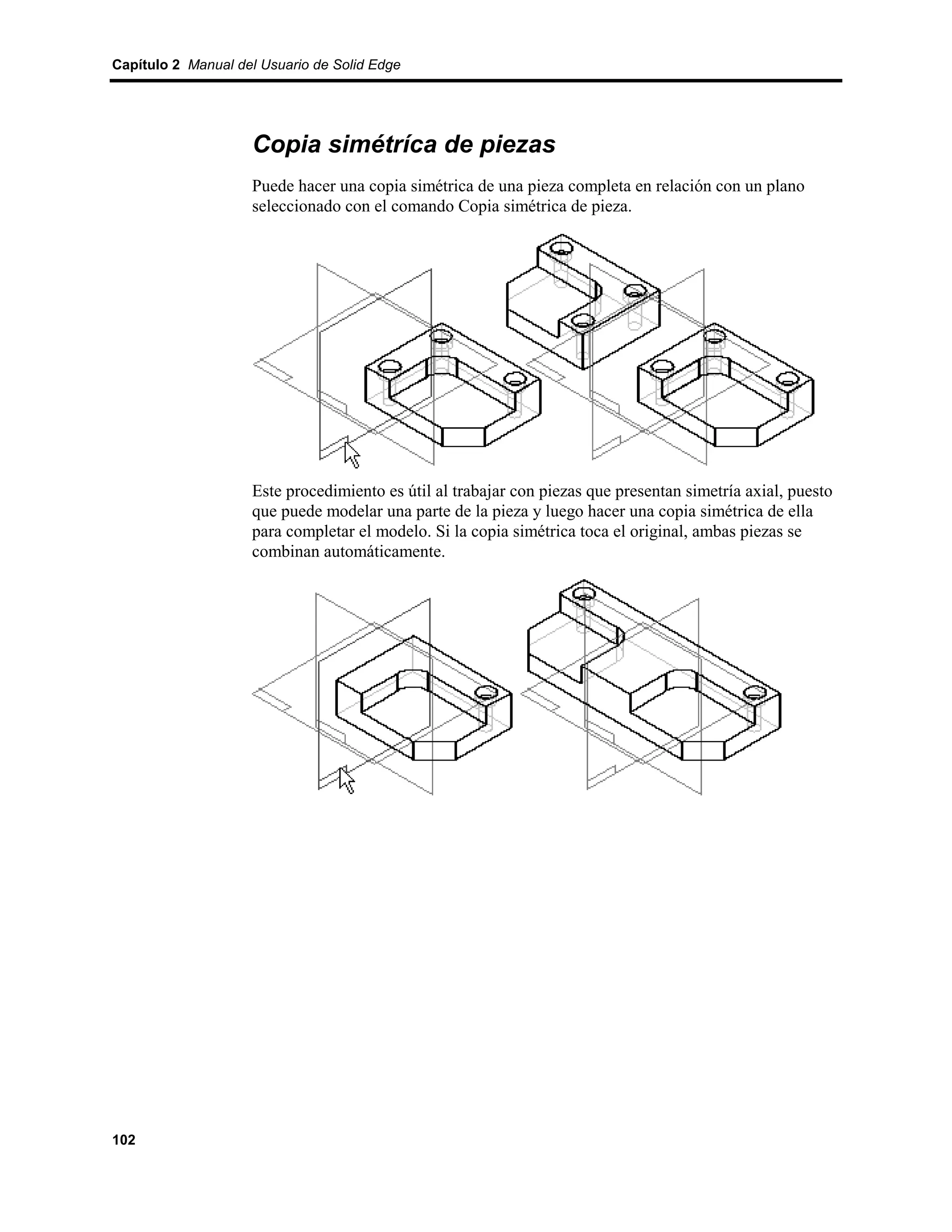 Capítulo 2 Manual del Usuario de Solid Edge




                    Copia simétríca de piezas
                    Puede hacer una copia simétrica de una pieza completa en relación con un plano
                    seleccionado con el comando Copia simétrica de pieza.




                    Este procedimiento es útil al trabajar con piezas que presentan simetría axial, puesto
                    que puede modelar una parte de la pieza y luego hacer una copia simétrica de ella
                    para completar el modelo. Si la copia simétrica toca el original, ambas piezas se
                    combinan automáticamente.




102
 