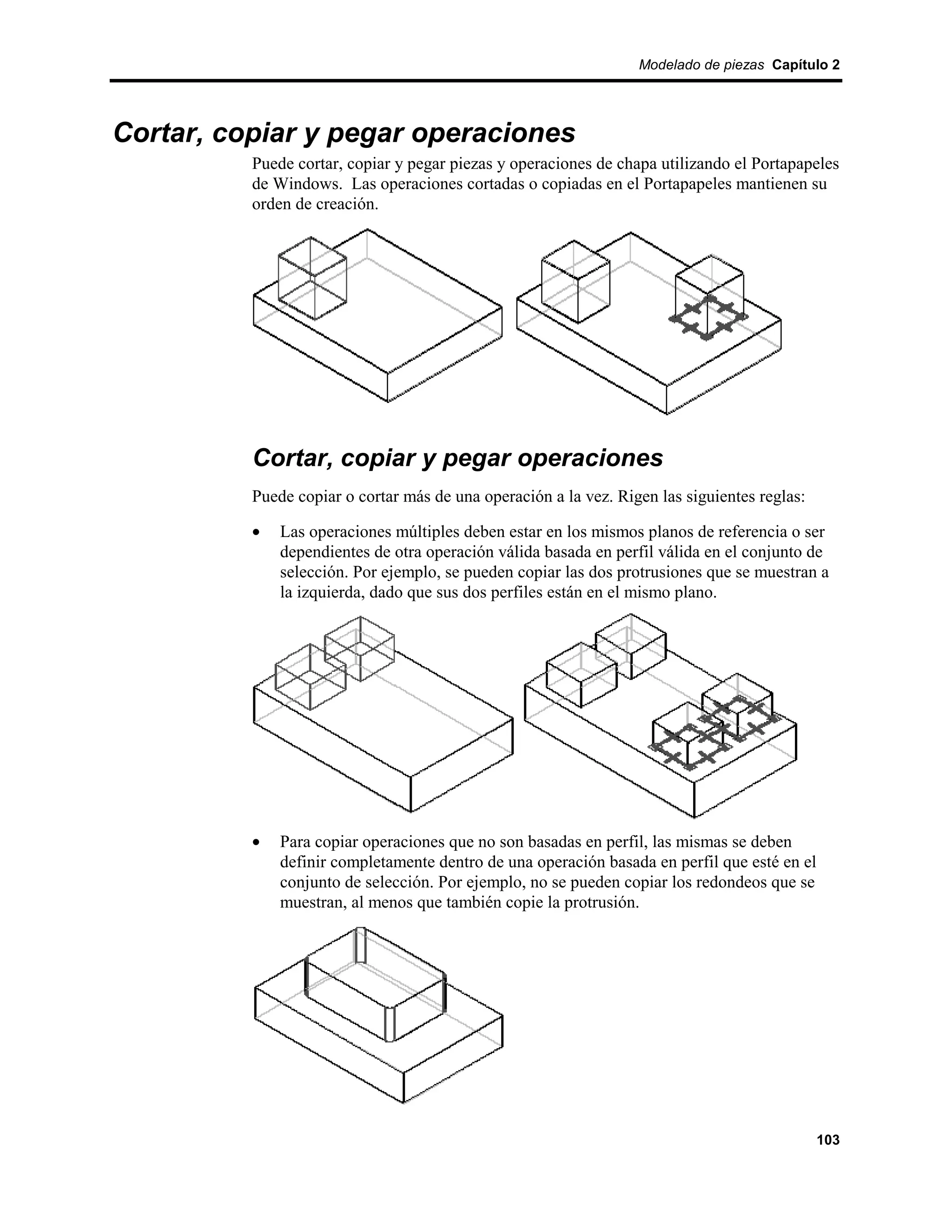 Modelado de piezas Capítulo 2




Cortar, copiar y pegar operaciones
          Puede cortar, copiar y pegar piezas y operaciones de chapa utilizando el Portapapeles
          de Windows. Las operaciones cortadas o copiadas en el Portapapeles mantienen su
          orden de creación.




          Cortar, copiar y pegar operaciones
          Puede copiar o cortar más de una operación a la vez. Rigen las siguientes reglas:

          •   Las operaciones múltiples deben estar en los mismos planos de referencia o ser
              dependientes de otra operación válida basada en perfil válida en el conjunto de
              selección. Por ejemplo, se pueden copiar las dos protrusiones que se muestran a
              la izquierda, dado que sus dos perfiles están en el mismo plano.




          •   Para copiar operaciones que no son basadas en perfil, las mismas se deben
              definir completamente dentro de una operación basada en perfil que esté en el
              conjunto de selección. Por ejemplo, no se pueden copiar los redondeos que se
              muestran, al menos que también copie la protrusión.




                                                                                              103
 