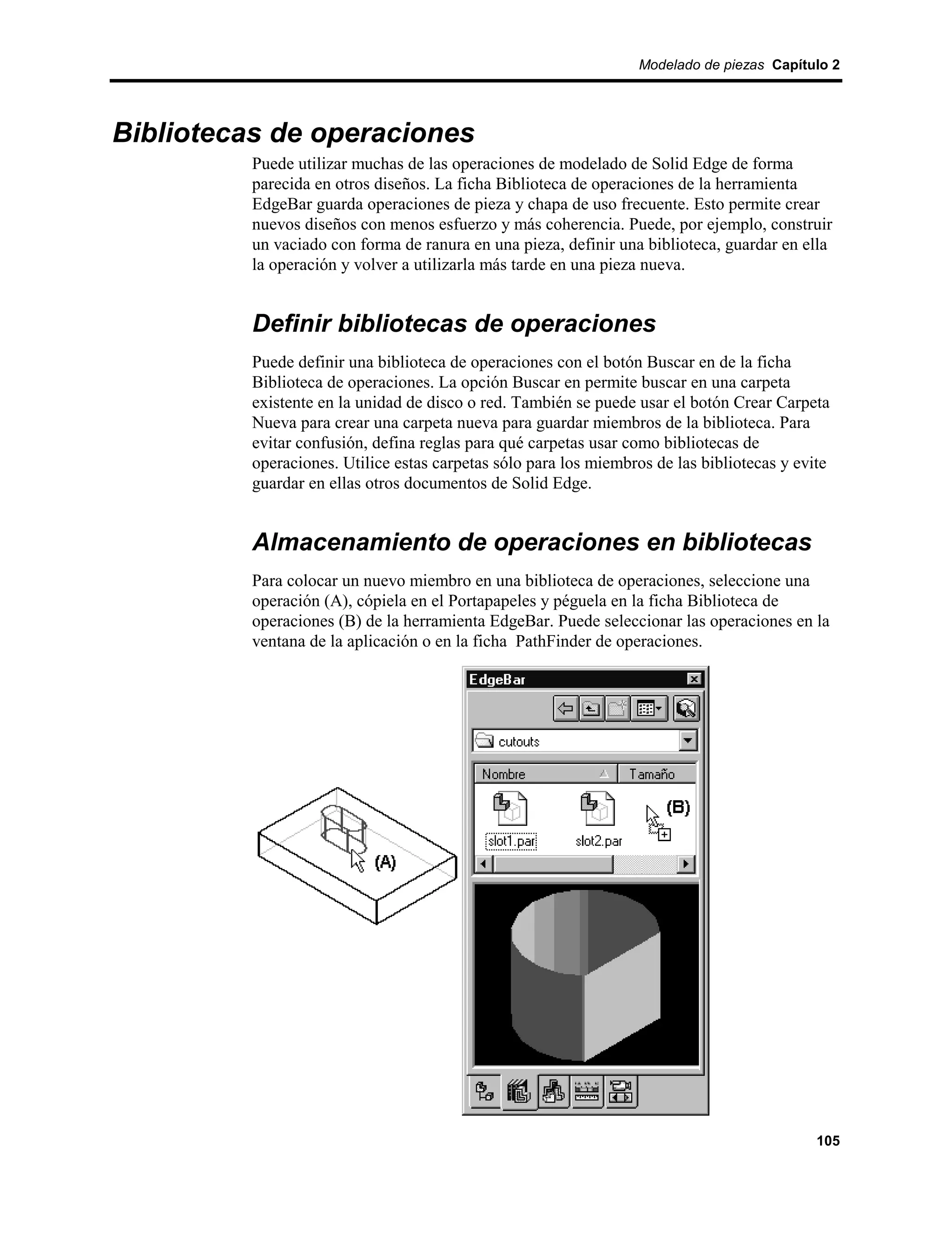 Modelado de piezas Capítulo 2




Bibliotecas de operaciones
          Puede utilizar muchas de las operaciones de modelado de Solid Edge de forma
          parecida en otros diseños. La ficha Biblioteca de operaciones de la herramienta
          EdgeBar guarda operaciones de pieza y chapa de uso frecuente. Esto permite crear
          nuevos diseños con menos esfuerzo y más coherencia. Puede, por ejemplo, construir
          un vaciado con forma de ranura en una pieza, definir una biblioteca, guardar en ella
          la operación y volver a utilizarla más tarde en una pieza nueva.


          Definir bibliotecas de operaciones
          Puede definir una biblioteca de operaciones con el botón Buscar en de la ficha
          Biblioteca de operaciones. La opción Buscar en permite buscar en una carpeta
          existente en la unidad de disco o red. También se puede usar el botón Crear Carpeta
          Nueva para crear una carpeta nueva para guardar miembros de la biblioteca. Para
          evitar confusión, defina reglas para qué carpetas usar como bibliotecas de
          operaciones. Utilice estas carpetas sólo para los miembros de las bibliotecas y evite
          guardar en ellas otros documentos de Solid Edge.


          Almacenamiento de operaciones en bibliotecas
          Para colocar un nuevo miembro en una biblioteca de operaciones, seleccione una
          operación (A), cópiela en el Portapapeles y péguela en la ficha Biblioteca de
          operaciones (B) de la herramienta EdgeBar. Puede seleccionar las operaciones en la
          ventana de la aplicación o en la ficha PathFinder de operaciones.




                                                                                             105
 
