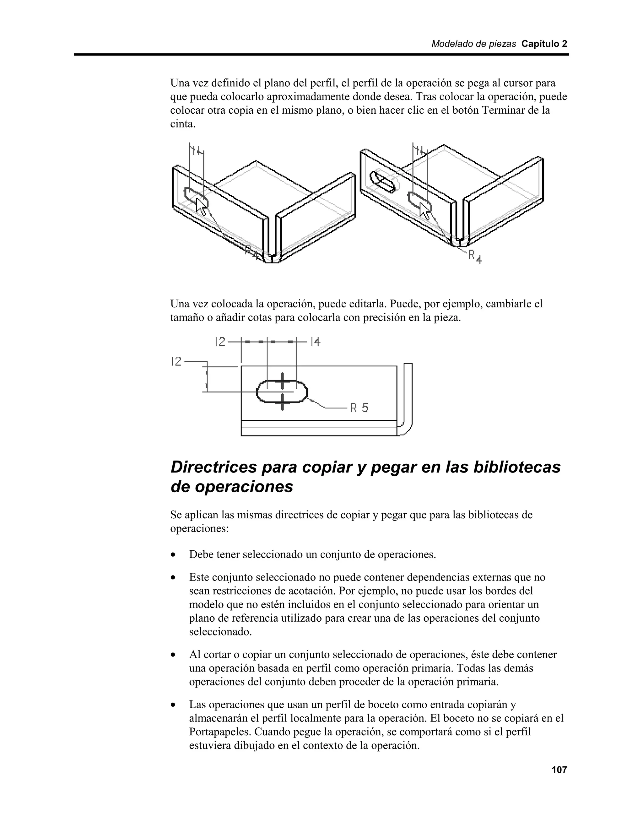 Modelado de piezas Capítulo 2



Una vez definido el plano del perfil, el perfil de la operación se pega al cursor para
que pueda colocarlo aproximadamente donde desea. Tras colocar la operación, puede
colocar otra copia en el mismo plano, o bien hacer clic en el botón Terminar de la
cinta.




Una vez colocada la operación, puede editarla. Puede, por ejemplo, cambiarle el
tamaño o añadir cotas para colocarla con precisión en la pieza.




Directrices para copiar y pegar en las bibliotecas
de operaciones
Se aplican las mismas directrices de copiar y pegar que para las bibliotecas de
operaciones:

•   Debe tener seleccionado un conjunto de operaciones.
•   Este conjunto seleccionado no puede contener dependencias externas que no
    sean restricciones de acotación. Por ejemplo, no puede usar los bordes del
    modelo que no estén incluidos en el conjunto seleccionado para orientar un
    plano de referencia utilizado para crear una de las operaciones del conjunto
    seleccionado.
•   Al cortar o copiar un conjunto seleccionado de operaciones, éste debe contener
    una operación basada en perfil como operación primaria. Todas las demás
    operaciones del conjunto deben proceder de la operación primaria.
•   Las operaciones que usan un perfil de boceto como entrada copiarán y
    almacenarán el perfil localmente para la operación. El boceto no se copiará en el
    Portapapeles. Cuando pegue la operación, se comportará como si el perfil
    estuviera dibujado en el contexto de la operación.

                                                                                   107
 
