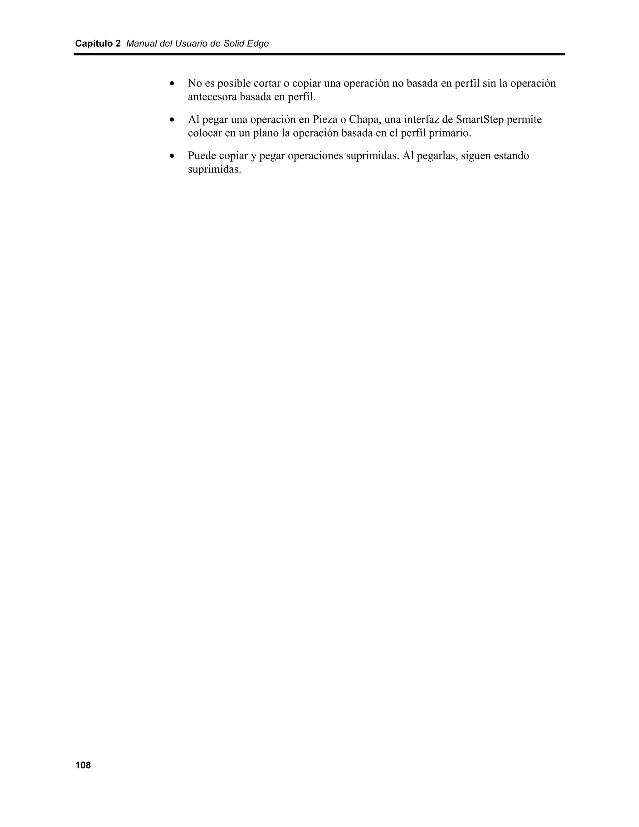 Capítulo 2 Manual del Usuario de Solid Edge



                    •    No es posible cortar o copiar una operación no basada en perfil sin la operación
                         antecesora basada en perfil.
                    •    Al pegar una operación en Pieza o Chapa, una interfaz de SmartStep permite
                         colocar en un plano la operación basada en el perfil primario.
                    •    Puede copiar y pegar operaciones suprimidas. Al pegarlas, siguen estando
                         suprimidas.




108
 