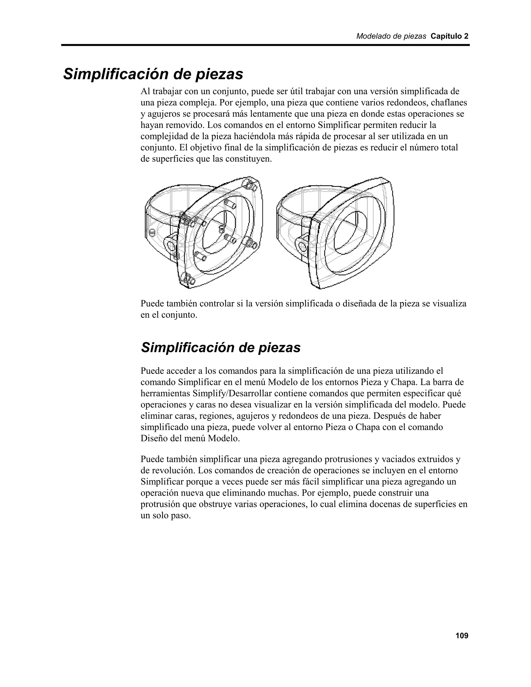 Modelado de piezas Capítulo 2




Simplificación de piezas
          Al trabajar con un conjunto, puede ser útil trabajar con una versión simplificada de
          una pieza compleja. Por ejemplo, una pieza que contiene varios redondeos, chaflanes
          y agujeros se procesará más lentamente que una pieza en donde estas operaciones se
          hayan removido. Los comandos en el entorno Simplificar permiten reducir la
          complejidad de la pieza haciéndola más rápida de procesar al ser utilizada en un
          conjunto. El objetivo final de la simplificación de piezas es reducir el número total
          de superficies que las constituyen.




          Puede también controlar si la versión simplificada o diseñada de la pieza se visualiza
          en el conjunto.


          Simplificación de piezas
          Puede acceder a los comandos para la simplificación de una pieza utilizando el
          comando Simplificar en el menú Modelo de los entornos Pieza y Chapa. La barra de
          herramientas Simplify/Desarrollar contiene comandos que permiten especificar qué
          operaciones y caras no desea visualizar en la versión simplificada del modelo. Puede
          eliminar caras, regiones, agujeros y redondeos de una pieza. Después de haber
          simplificado una pieza, puede volver al entorno Pieza o Chapa con el comando
          Diseño del menú Modelo.

          Puede también simplificar una pieza agregando protrusiones y vaciados extruidos y
          de revolución. Los comandos de creación de operaciones se incluyen en el entorno
          Simplificar porque a veces puede ser más fácil simplificar una pieza agregando un
          operación nueva que eliminando muchas. Por ejemplo, puede construir una
          protrusión que obstruye varias operaciones, lo cual elimina docenas de superficies en
          un solo paso.




                                                                                             109
 
