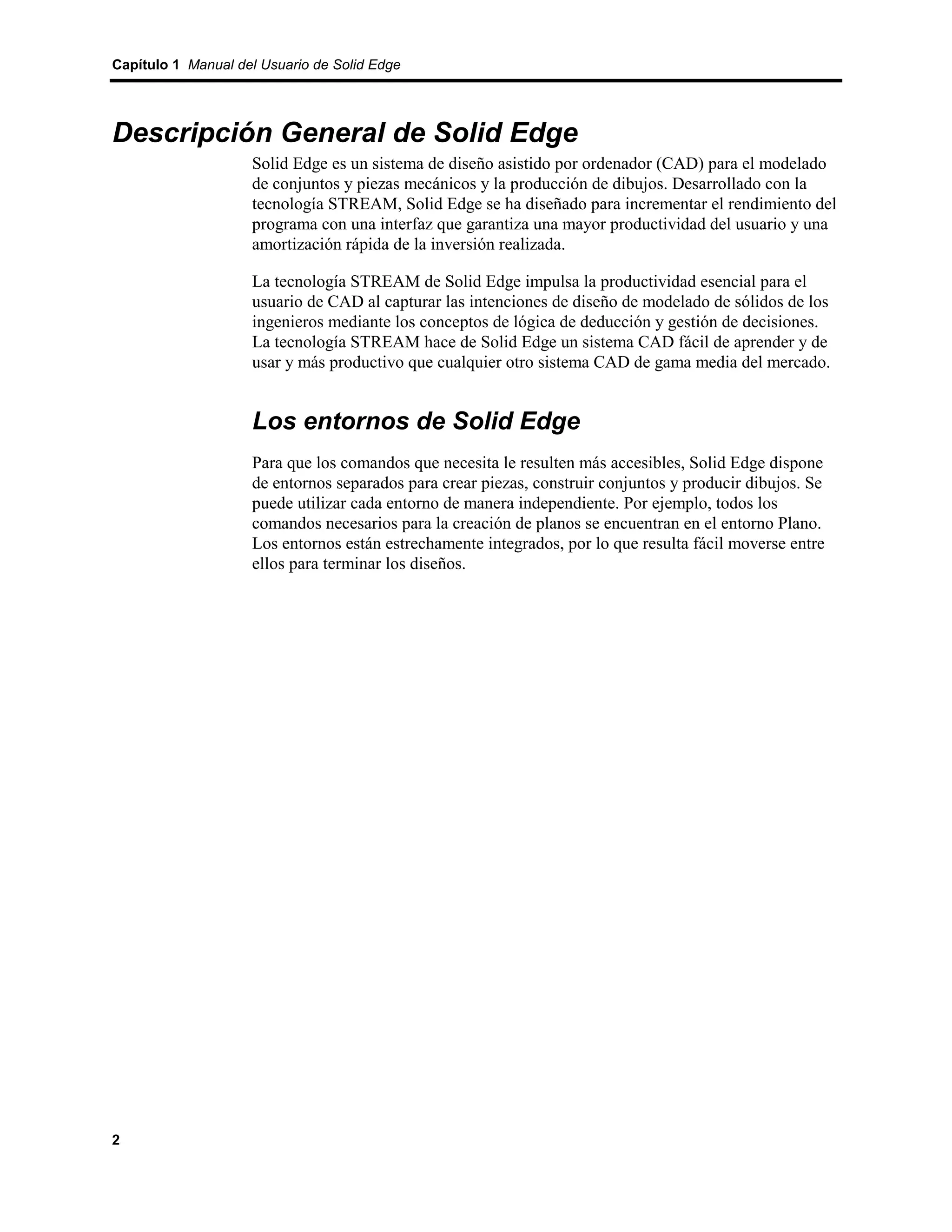 Capítulo 1 Manual del Usuario de Solid Edge




Descripción General de Solid Edge
                    Solid Edge es un sistema de diseño asistido por ordenador (CAD) para el modelado
                    de conjuntos y piezas mecánicos y la producción de dibujos. Desarrollado con la
                    tecnología STREAM, Solid Edge se ha diseñado para incrementar el rendimiento del
                    programa con una interfaz que garantiza una mayor productividad del usuario y una
                    amortización rápida de la inversión realizada.

                    La tecnología STREAM de Solid Edge impulsa la productividad esencial para el
                    usuario de CAD al capturar las intenciones de diseño de modelado de sólidos de los
                    ingenieros mediante los conceptos de lógica de deducción y gestión de decisiones.
                    La tecnología STREAM hace de Solid Edge un sistema CAD fácil de aprender y de
                    usar y más productivo que cualquier otro sistema CAD de gama media del mercado.


                    Los entornos de Solid Edge
                    Para que los comandos que necesita le resulten más accesibles, Solid Edge dispone
                    de entornos separados para crear piezas, construir conjuntos y producir dibujos. Se
                    puede utilizar cada entorno de manera independiente. Por ejemplo, todos los
                    comandos necesarios para la creación de planos se encuentran en el entorno Plano.
                    Los entornos están estrechamente integrados, por lo que resulta fácil moverse entre
                    ellos para terminar los diseños.




2
 