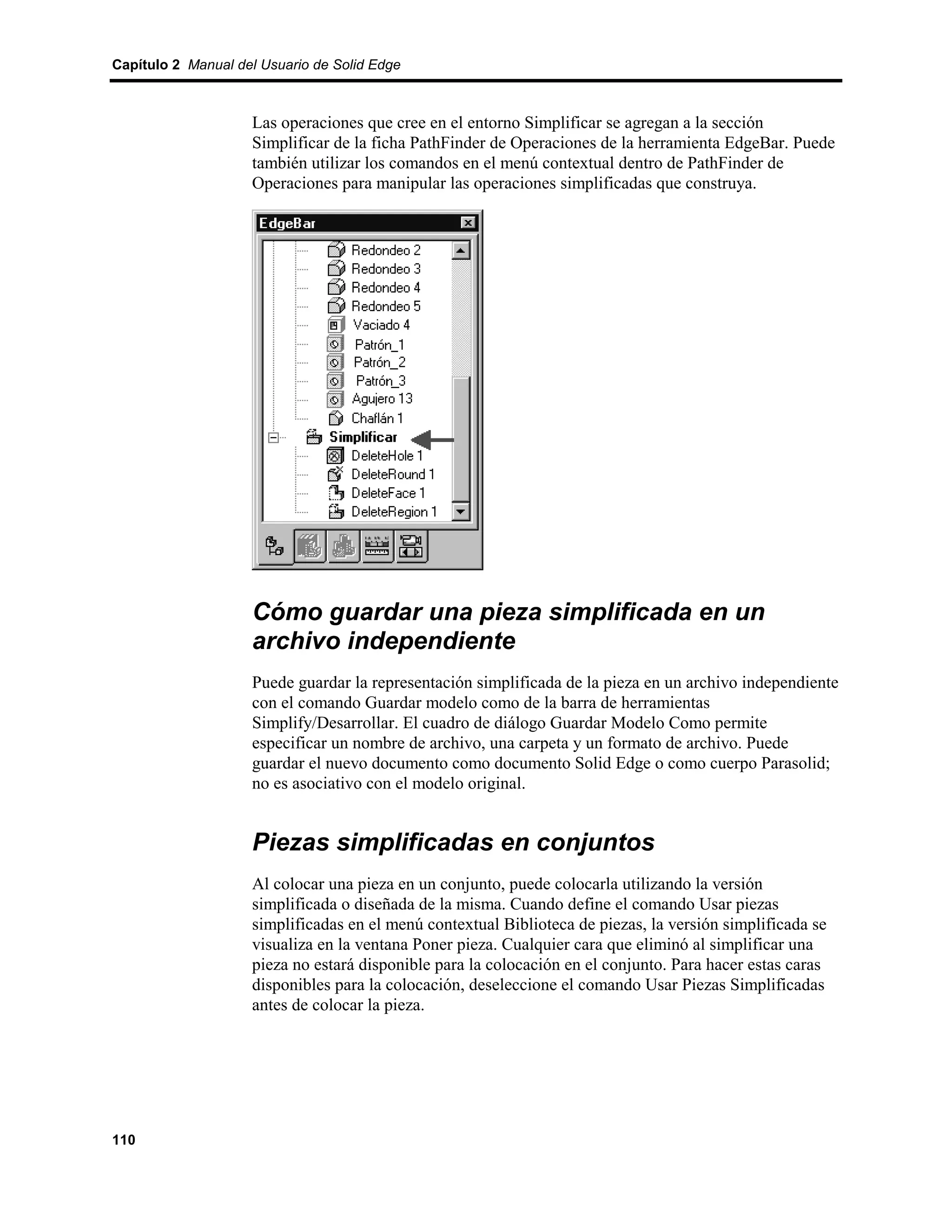 Capítulo 2 Manual del Usuario de Solid Edge



                    Las operaciones que cree en el entorno Simplificar se agregan a la sección
                    Simplificar de la ficha PathFinder de Operaciones de la herramienta EdgeBar. Puede
                    también utilizar los comandos en el menú contextual dentro de PathFinder de
                    Operaciones para manipular las operaciones simplificadas que construya.




                    Cómo guardar una pieza simplificada en un
                    archivo independiente
                    Puede guardar la representación simplificada de la pieza en un archivo independiente
                    con el comando Guardar modelo como de la barra de herramientas
                    Simplify/Desarrollar. El cuadro de diálogo Guardar Modelo Como permite
                    especificar un nombre de archivo, una carpeta y un formato de archivo. Puede
                    guardar el nuevo documento como documento Solid Edge o como cuerpo Parasolid;
                    no es asociativo con el modelo original.


                    Piezas simplificadas en conjuntos
                    Al colocar una pieza en un conjunto, puede colocarla utilizando la versión
                    simplificada o diseñada de la misma. Cuando define el comando Usar piezas
                    simplificadas en el menú contextual Biblioteca de piezas, la versión simplificada se
                    visualiza en la ventana Poner pieza. Cualquier cara que eliminó al simplificar una
                    pieza no estará disponible para la colocación en el conjunto. Para hacer estas caras
                    disponibles para la colocación, deseleccione el comando Usar Piezas Simplificadas
                    antes de colocar la pieza.




110
 