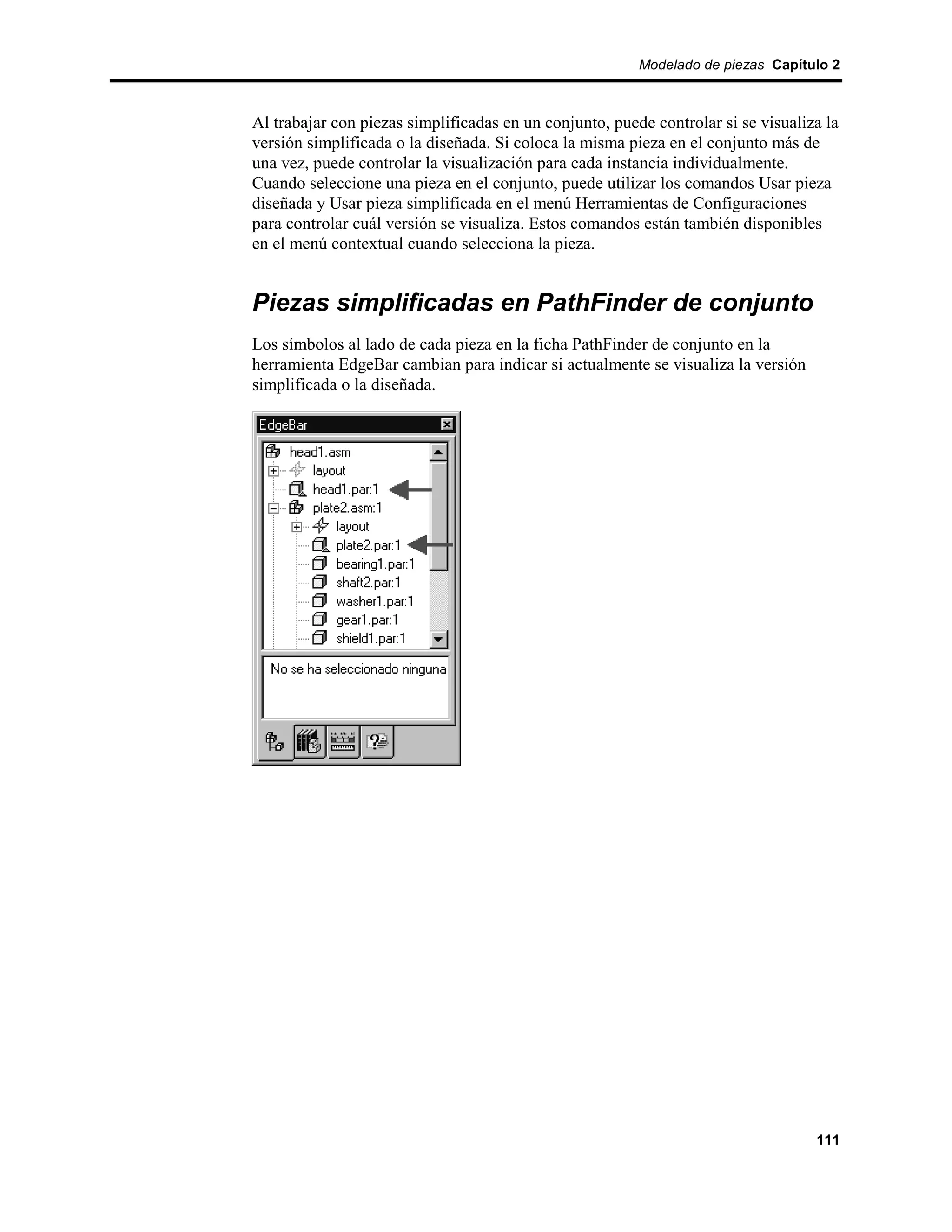 Modelado de piezas Capítulo 2



Al trabajar con piezas simplificadas en un conjunto, puede controlar si se visualiza la
versión simplificada o la diseñada. Si coloca la misma pieza en el conjunto más de
una vez, puede controlar la visualización para cada instancia individualmente.
Cuando seleccione una pieza en el conjunto, puede utilizar los comandos Usar pieza
diseñada y Usar pieza simplificada en el menú Herramientas de Configuraciones
para controlar cuál versión se visualiza. Estos comandos están también disponibles
en el menú contextual cuando selecciona la pieza.


Piezas simplificadas en PathFinder de conjunto
Los símbolos al lado de cada pieza en la ficha PathFinder de conjunto en la
herramienta EdgeBar cambian para indicar si actualmente se visualiza la versión
simplificada o la diseñada.




                                                                                   111
 