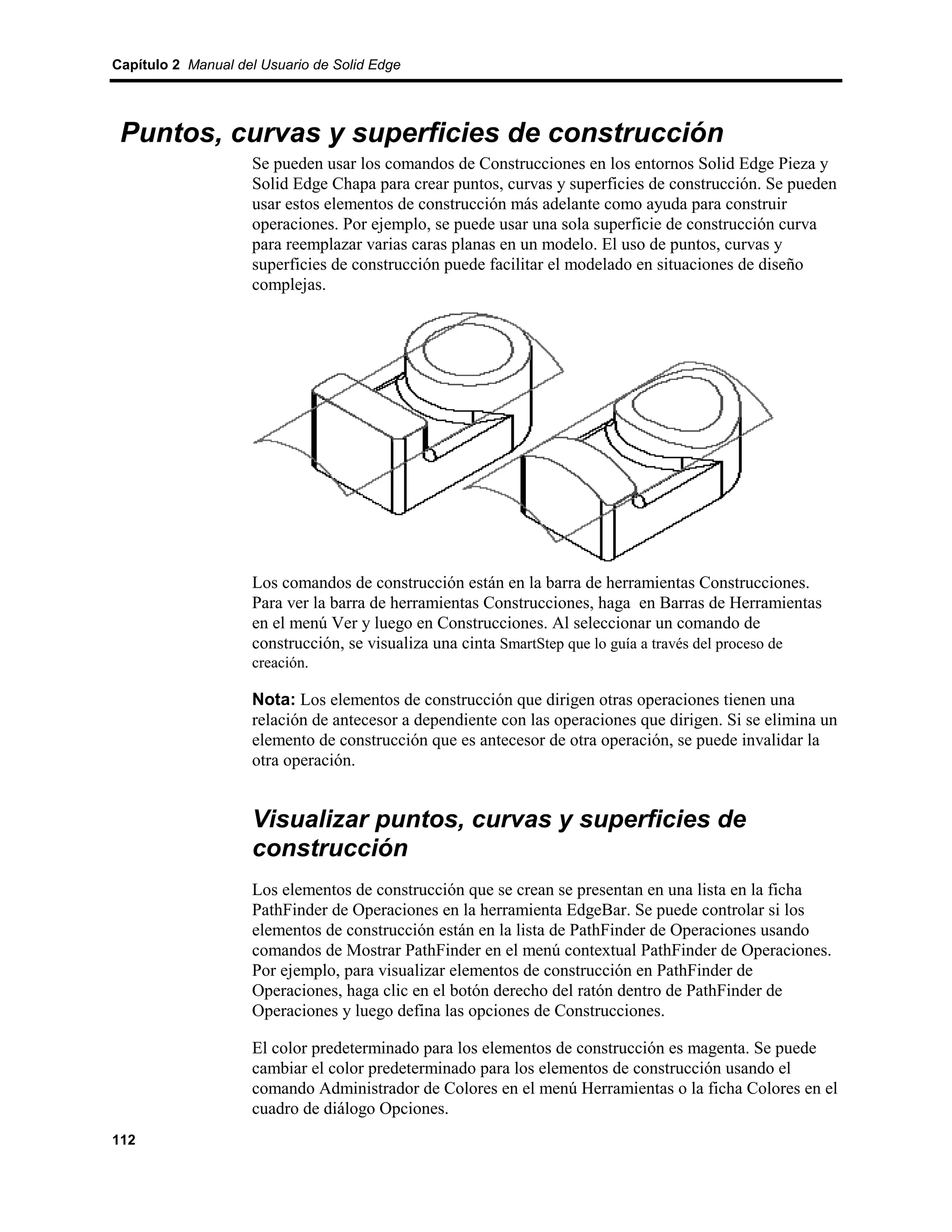 Capítulo 2 Manual del Usuario de Solid Edge




 Puntos, curvas y superficies de construcción
                    Se pueden usar los comandos de Construcciones en los entornos Solid Edge Pieza y
                    Solid Edge Chapa para crear puntos, curvas y superficies de construcción. Se pueden
                    usar estos elementos de construcción más adelante como ayuda para construir
                    operaciones. Por ejemplo, se puede usar una sola superficie de construcción curva
                    para reemplazar varias caras planas en un modelo. El uso de puntos, curvas y
                    superficies de construcción puede facilitar el modelado en situaciones de diseño
                    complejas.




                    Los comandos de construcción están en la barra de herramientas Construcciones.
                    Para ver la barra de herramientas Construcciones, haga en Barras de Herramientas
                    en el menú Ver y luego en Construcciones. Al seleccionar un comando de
                    construcción, se visualiza una cinta SmartStep que lo guía a través del proceso de
                    creación.

                    Nota: Los elementos de construcción que dirigen otras operaciones tienen una
                    relación de antecesor a dependiente con las operaciones que dirigen. Si se elimina un
                    elemento de construcción que es antecesor de otra operación, se puede invalidar la
                    otra operación.


                    Visualizar puntos, curvas y superficies de
                    construcción
                    Los elementos de construcción que se crean se presentan en una lista en la ficha
                    PathFinder de Operaciones en la herramienta EdgeBar. Se puede controlar si los
                    elementos de construcción están en la lista de PathFinder de Operaciones usando
                    comandos de Mostrar PathFinder en el menú contextual PathFinder de Operaciones.
                    Por ejemplo, para visualizar elementos de construcción en PathFinder de
                    Operaciones, haga clic en el botón derecho del ratón dentro de PathFinder de
                    Operaciones y luego defina las opciones de Construcciones.

                    El color predeterminado para los elementos de construcción es magenta. Se puede
                    cambiar el color predeterminado para los elementos de construcción usando el
                    comando Administrador de Colores en el menú Herramientas o la ficha Colores en el
                    cuadro de diálogo Opciones.
112
 