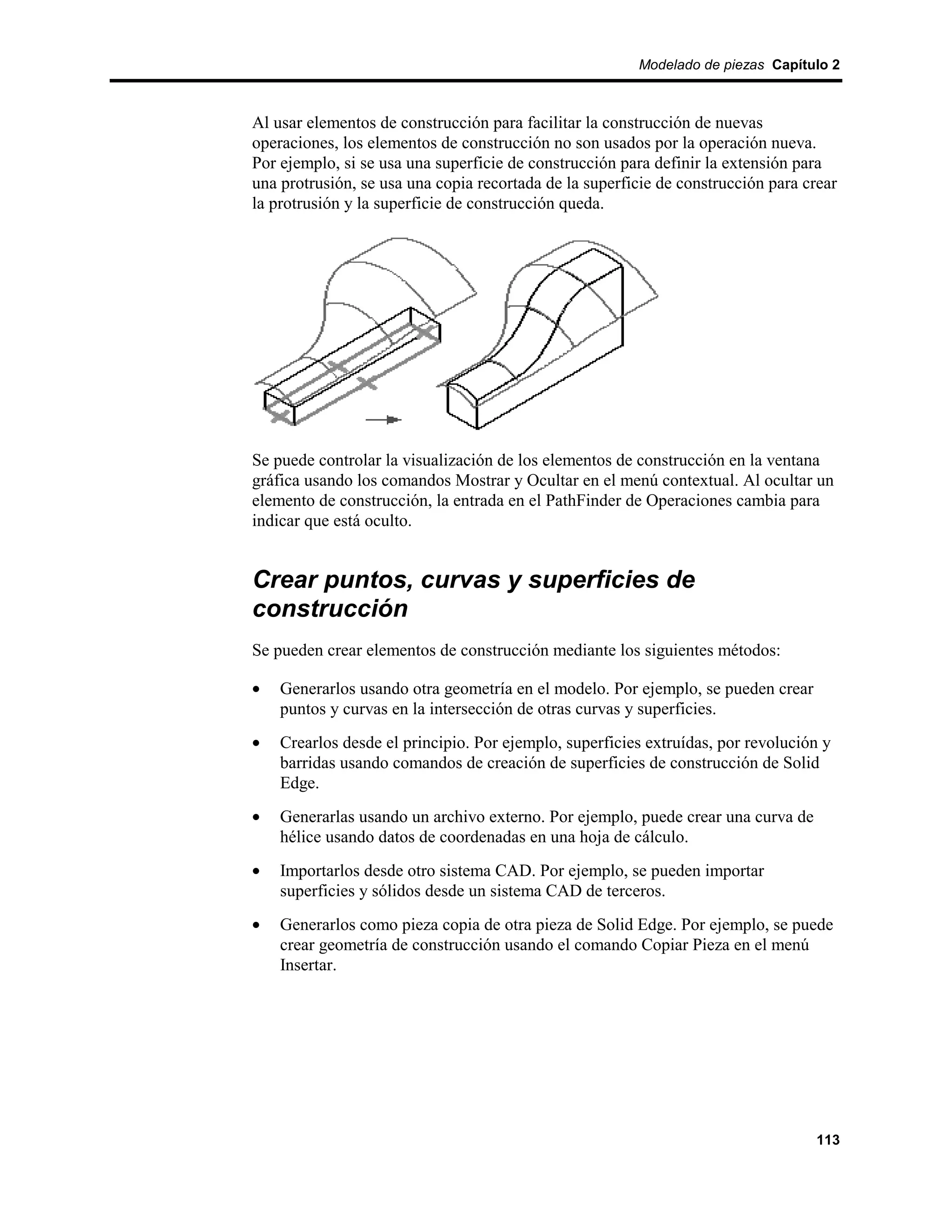 Modelado de piezas Capítulo 2



Al usar elementos de construcción para facilitar la construcción de nuevas
operaciones, los elementos de construcción no son usados por la operación nueva.
Por ejemplo, si se usa una superficie de construcción para definir la extensión para
una protrusión, se usa una copia recortada de la superficie de construcción para crear
la protrusión y la superficie de construcción queda.




Se puede controlar la visualización de los elementos de construcción en la ventana
gráfica usando los comandos Mostrar y Ocultar en el menú contextual. Al ocultar un
elemento de construcción, la entrada en el PathFinder de Operaciones cambia para
indicar que está oculto.


Crear puntos, curvas y superficies de
construcción
Se pueden crear elementos de construcción mediante los siguientes métodos:

•   Generarlos usando otra geometría en el modelo. Por ejemplo, se pueden crear
    puntos y curvas en la intersección de otras curvas y superficies.
•   Crearlos desde el principio. Por ejemplo, superficies extruídas, por revolución y
    barridas usando comandos de creación de superficies de construcción de Solid
    Edge.
•   Generarlas usando un archivo externo. Por ejemplo, puede crear una curva de
    hélice usando datos de coordenadas en una hoja de cálculo.
•   Importarlos desde otro sistema CAD. Por ejemplo, se pueden importar
    superficies y sólidos desde un sistema CAD de terceros.
•   Generarlos como pieza copia de otra pieza de Solid Edge. Por ejemplo, se puede
    crear geometría de construcción usando el comando Copiar Pieza en el menú
    Insertar.




                                                                                  113
 