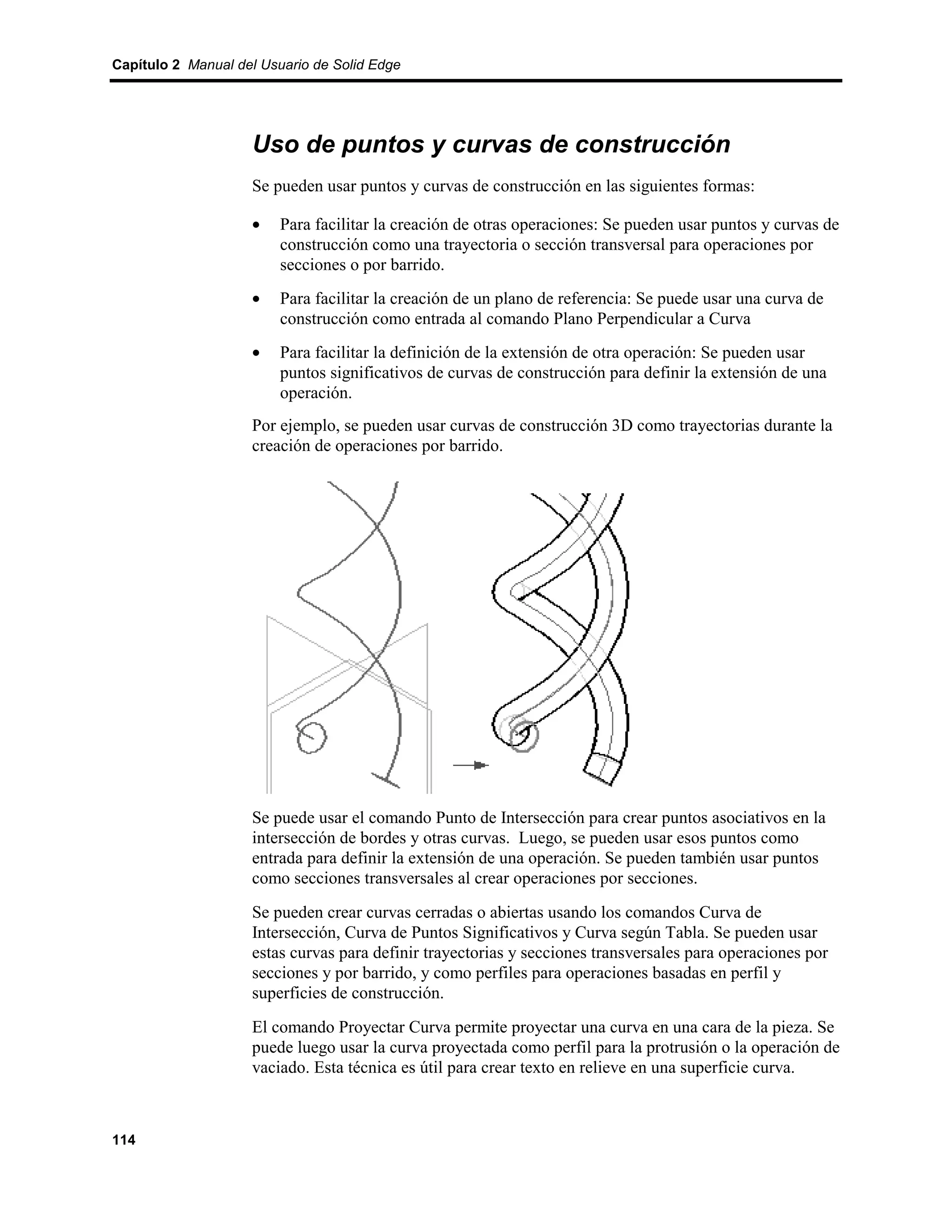 Capítulo 2 Manual del Usuario de Solid Edge




                    Uso de puntos y curvas de construcción
                    Se pueden usar puntos y curvas de construcción en las siguientes formas:

                    •    Para facilitar la creación de otras operaciones: Se pueden usar puntos y curvas de
                         construcción como una trayectoria o sección transversal para operaciones por
                         secciones o por barrido.
                    •    Para facilitar la creación de un plano de referencia: Se puede usar una curva de
                         construcción como entrada al comando Plano Perpendicular a Curva
                    •    Para facilitar la definición de la extensión de otra operación: Se pueden usar
                         puntos significativos de curvas de construcción para definir la extensión de una
                         operación.
                    Por ejemplo, se pueden usar curvas de construcción 3D como trayectorias durante la
                    creación de operaciones por barrido.




                    Se puede usar el comando Punto de Intersección para crear puntos asociativos en la
                    intersección de bordes y otras curvas. Luego, se pueden usar esos puntos como
                    entrada para definir la extensión de una operación. Se pueden también usar puntos
                    como secciones transversales al crear operaciones por secciones.
                    Se pueden crear curvas cerradas o abiertas usando los comandos Curva de
                    Intersección, Curva de Puntos Significativos y Curva según Tabla. Se pueden usar
                    estas curvas para definir trayectorias y secciones transversales para operaciones por
                    secciones y por barrido, y como perfiles para operaciones basadas en perfil y
                    superficies de construcción.
                    El comando Proyectar Curva permite proyectar una curva en una cara de la pieza. Se
                    puede luego usar la curva proyectada como perfil para la protrusión o la operación de
                    vaciado. Esta técnica es útil para crear texto en relieve en una superficie curva.



114
 