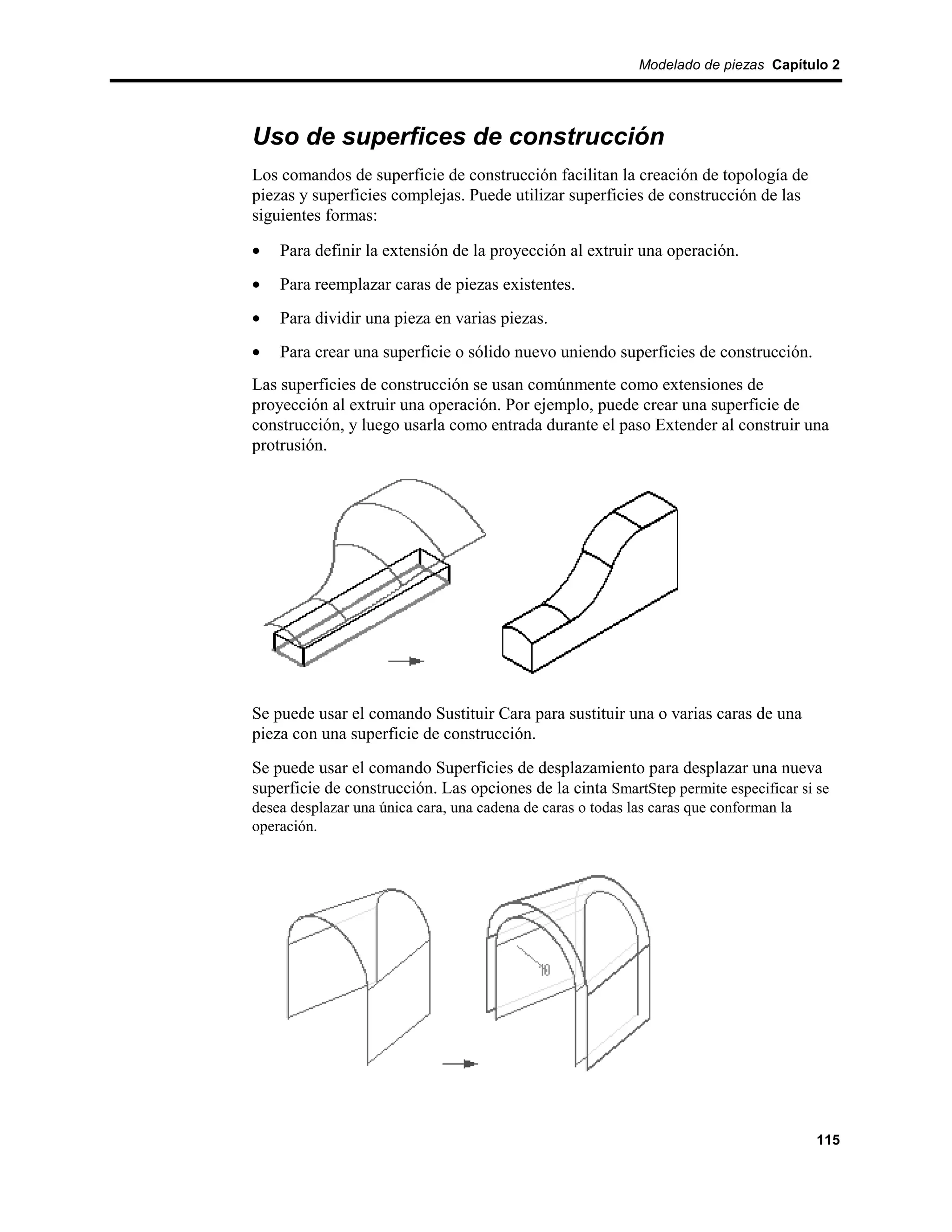 Modelado de piezas Capítulo 2




Uso de superfices de construcción
Los comandos de superficie de construcción facilitan la creación de topología de
piezas y superficies complejas. Puede utilizar superficies de construcción de las
siguientes formas:

•   Para definir la extensión de la proyección al extruir una operación.
•   Para reemplazar caras de piezas existentes.
•   Para dividir una pieza en varias piezas.
•   Para crear una superficie o sólido nuevo uniendo superficies de construcción.
Las superficies de construcción se usan comúnmente como extensiones de
proyección al extruir una operación. Por ejemplo, puede crear una superficie de
construcción, y luego usarla como entrada durante el paso Extender al construir una
protrusión.




Se puede usar el comando Sustituir Cara para sustituir una o varias caras de una
pieza con una superficie de construcción.
Se puede usar el comando Superficies de desplazamiento para desplazar una nueva
superficie de construcción. Las opciones de la cinta SmartStep permite especificar si se
desea desplazar una única cara, una cadena de caras o todas las caras que conforman la
operación.




                                                                                         115
 