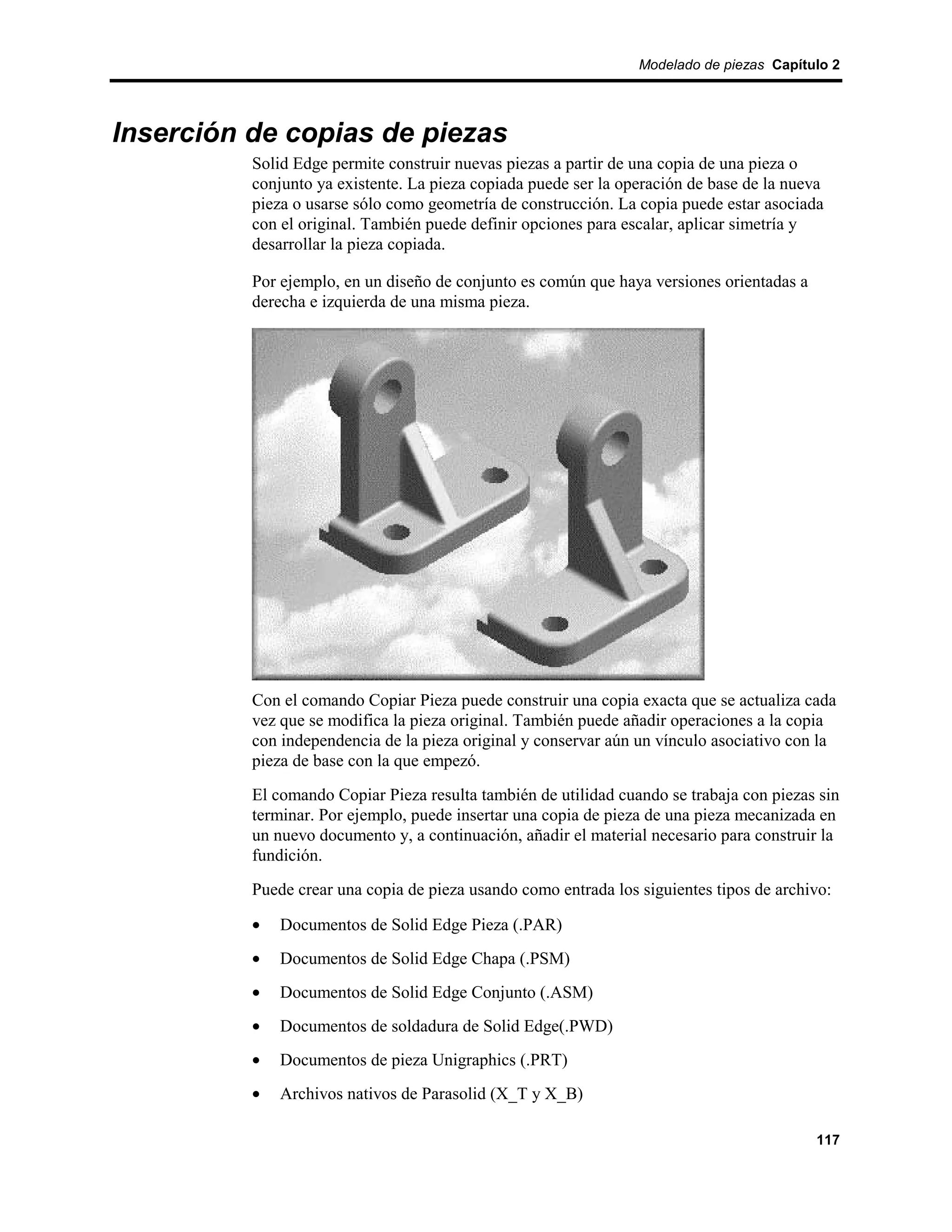 Modelado de piezas Capítulo 2




Inserción de copias de piezas
          Solid Edge permite construir nuevas piezas a partir de una copia de una pieza o
          conjunto ya existente. La pieza copiada puede ser la operación de base de la nueva
          pieza o usarse sólo como geometría de construcción. La copia puede estar asociada
          con el original. También puede definir opciones para escalar, aplicar simetría y
          desarrollar la pieza copiada.

          Por ejemplo, en un diseño de conjunto es común que haya versiones orientadas a
          derecha e izquierda de una misma pieza.




          Con el comando Copiar Pieza puede construir una copia exacta que se actualiza cada
          vez que se modifica la pieza original. También puede añadir operaciones a la copia
          con independencia de la pieza original y conservar aún un vínculo asociativo con la
          pieza de base con la que empezó.
          El comando Copiar Pieza resulta también de utilidad cuando se trabaja con piezas sin
          terminar. Por ejemplo, puede insertar una copia de pieza de una pieza mecanizada en
          un nuevo documento y, a continuación, añadir el material necesario para construir la
          fundición.
          Puede crear una copia de pieza usando como entrada los siguientes tipos de archivo:

          •   Documentos de Solid Edge Pieza (.PAR)
          •   Documentos de Solid Edge Chapa (.PSM)
          •   Documentos de Solid Edge Conjunto (.ASM)
          •   Documentos de soldadura de Solid Edge(.PWD)
          •   Documentos de pieza Unigraphics (.PRT)
          •   Archivos nativos de Parasolid (X_T y X_B)

                                                                                           117
 