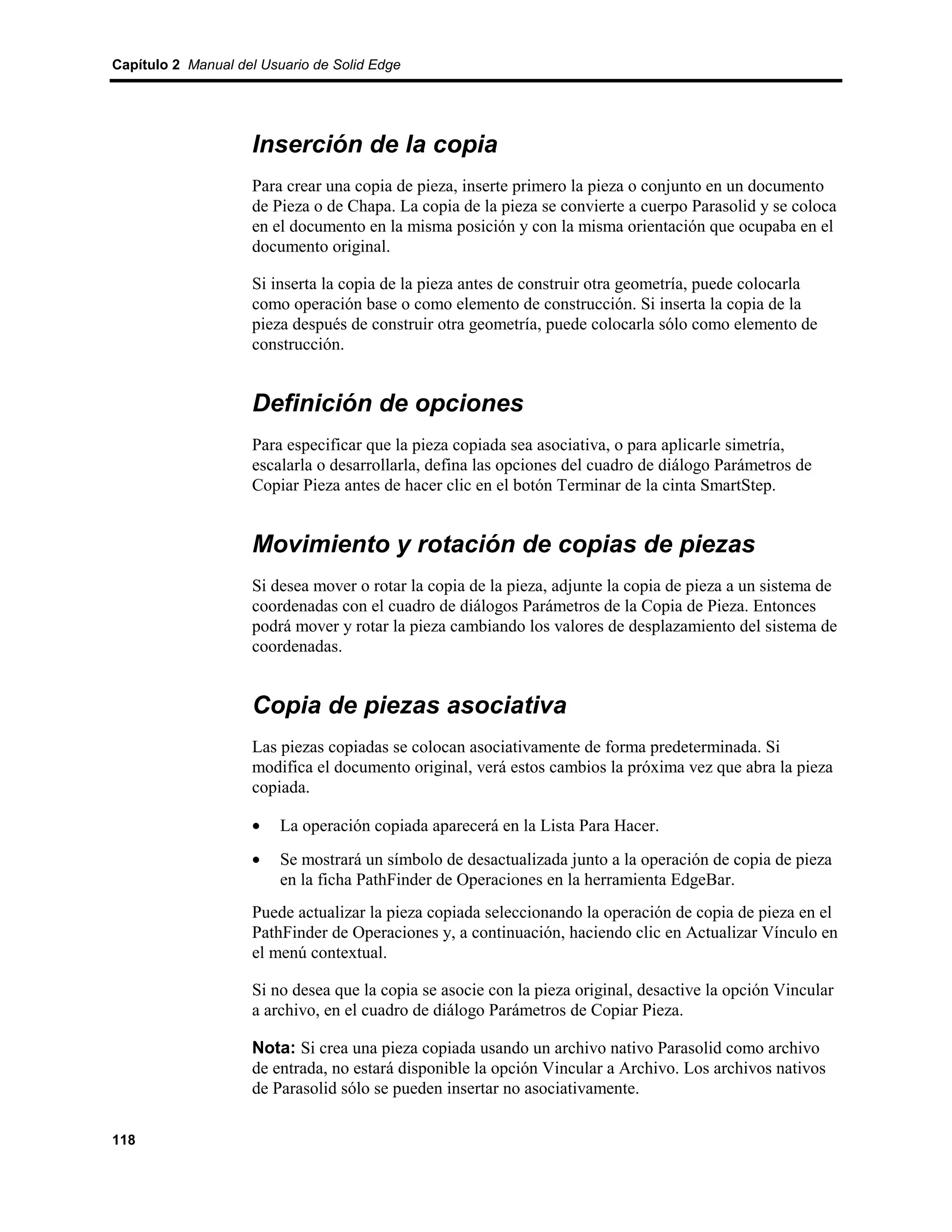 Capítulo 2 Manual del Usuario de Solid Edge




                    Inserción de la copia
                    Para crear una copia de pieza, inserte primero la pieza o conjunto en un documento
                    de Pieza o de Chapa. La copia de la pieza se convierte a cuerpo Parasolid y se coloca
                    en el documento en la misma posición y con la misma orientación que ocupaba en el
                    documento original.

                    Si inserta la copia de la pieza antes de construir otra geometría, puede colocarla
                    como operación base o como elemento de construcción. Si inserta la copia de la
                    pieza después de construir otra geometría, puede colocarla sólo como elemento de
                    construcción.


                    Definición de opciones
                    Para especificar que la pieza copiada sea asociativa, o para aplicarle simetría,
                    escalarla o desarrollarla, defina las opciones del cuadro de diálogo Parámetros de
                    Copiar Pieza antes de hacer clic en el botón Terminar de la cinta SmartStep.


                    Movimiento y rotación de copias de piezas
                    Si desea mover o rotar la copia de la pieza, adjunte la copia de pieza a un sistema de
                    coordenadas con el cuadro de diálogos Parámetros de la Copia de Pieza. Entonces
                    podrá mover y rotar la pieza cambiando los valores de desplazamiento del sistema de
                    coordenadas.


                    Copia de piezas asociativa
                    Las piezas copiadas se colocan asociativamente de forma predeterminada. Si
                    modifica el documento original, verá estos cambios la próxima vez que abra la pieza
                    copiada.

                    •    La operación copiada aparecerá en la Lista Para Hacer.
                    •    Se mostrará un símbolo de desactualizada junto a la operación de copia de pieza
                         en la ficha PathFinder de Operaciones en la herramienta EdgeBar.
                    Puede actualizar la pieza copiada seleccionando la operación de copia de pieza en el
                    PathFinder de Operaciones y, a continuación, haciendo clic en Actualizar Vínculo en
                    el menú contextual.

                    Si no desea que la copia se asocie con la pieza original, desactive la opción Vincular
                    a archivo, en el cuadro de diálogo Parámetros de Copiar Pieza.

                    Nota: Si crea una pieza copiada usando un archivo nativo Parasolid como archivo
                    de entrada, no estará disponible la opción Vincular a Archivo. Los archivos nativos
                    de Parasolid sólo se pueden insertar no asociativamente.

118
 