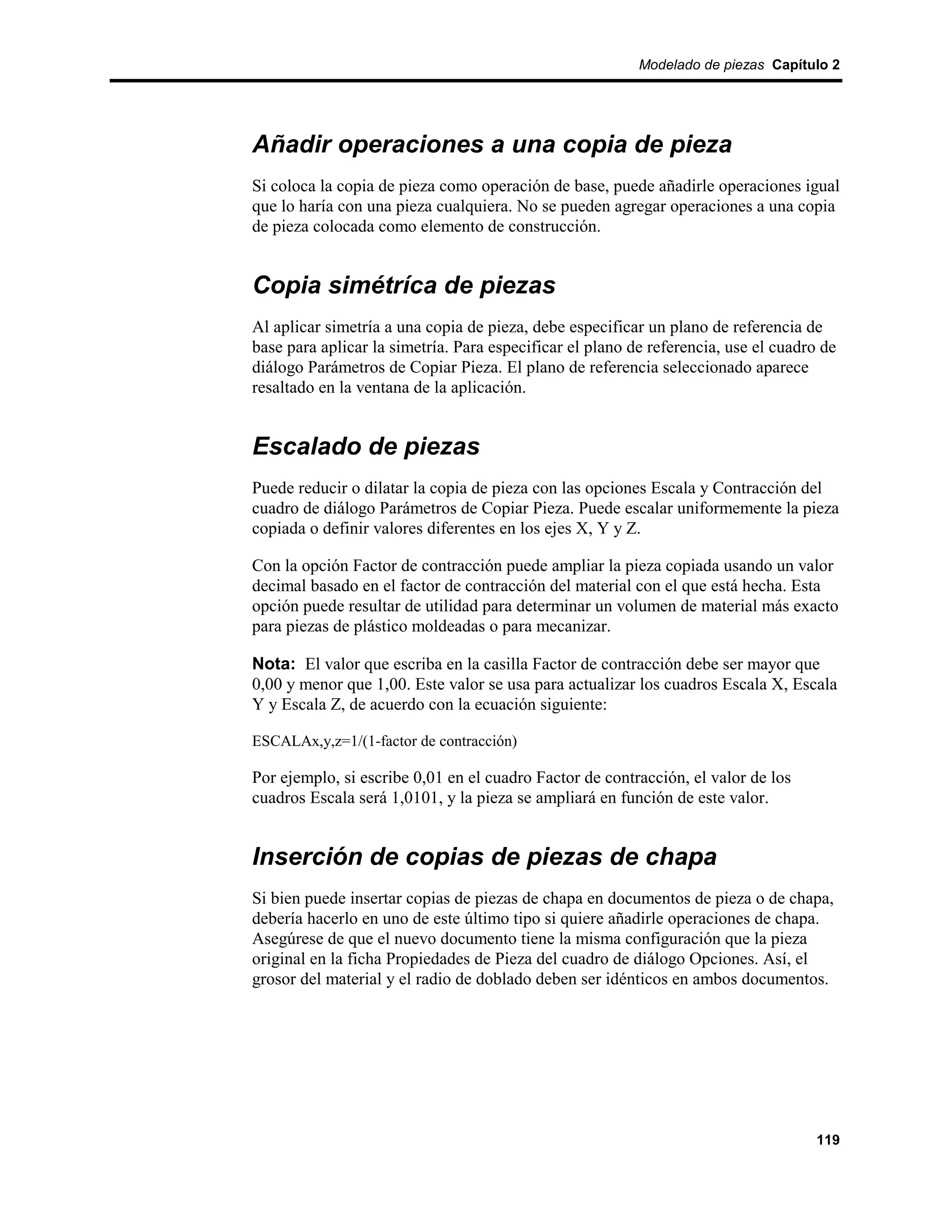 Modelado de piezas Capítulo 2




Añadir operaciones a una copia de pieza
Si coloca la copia de pieza como operación de base, puede añadirle operaciones igual
que lo haría con una pieza cualquiera. No se pueden agregar operaciones a una copia
de pieza colocada como elemento de construcción.


Copia simétríca de piezas
Al aplicar simetría a una copia de pieza, debe especificar un plano de referencia de
base para aplicar la simetría. Para especificar el plano de referencia, use el cuadro de
diálogo Parámetros de Copiar Pieza. El plano de referencia seleccionado aparece
resaltado en la ventana de la aplicación.


Escalado de piezas
Puede reducir o dilatar la copia de pieza con las opciones Escala y Contracción del
cuadro de diálogo Parámetros de Copiar Pieza. Puede escalar uniformemente la pieza
copiada o definir valores diferentes en los ejes X, Y y Z.

Con la opción Factor de contracción puede ampliar la pieza copiada usando un valor
decimal basado en el factor de contracción del material con el que está hecha. Esta
opción puede resultar de utilidad para determinar un volumen de material más exacto
para piezas de plástico moldeadas o para mecanizar.

Nota: El valor que escriba en la casilla Factor de contracción debe ser mayor que
0,00 y menor que 1,00. Este valor se usa para actualizar los cuadros Escala X, Escala
Y y Escala Z, de acuerdo con la ecuación siguiente:

ESCALAx,y,z=1/(1-factor de contracción)

Por ejemplo, si escribe 0,01 en el cuadro Factor de contracción, el valor de los
cuadros Escala será 1,0101, y la pieza se ampliará en función de este valor.


Inserción de copias de piezas de chapa
Si bien puede insertar copias de piezas de chapa en documentos de pieza o de chapa,
debería hacerlo en uno de este último tipo si quiere añadirle operaciones de chapa.
Asegúrese de que el nuevo documento tiene la misma configuración que la pieza
original en la ficha Propiedades de Pieza del cuadro de diálogo Opciones. Así, el
grosor del material y el radio de doblado deben ser idénticos en ambos documentos.




                                                                                     119
 