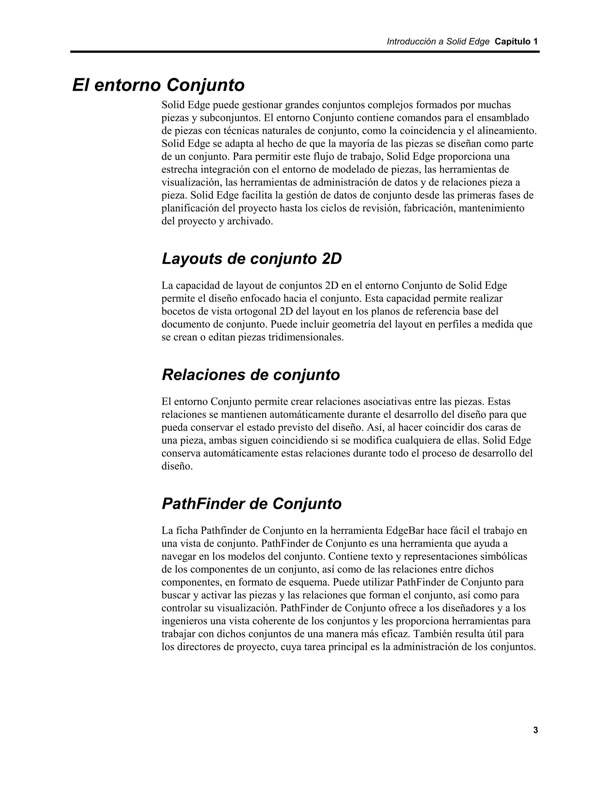 Introducción a Solid Edge Capítulo 1




El entorno Conjunto
         Solid Edge puede gestionar grandes conjuntos complejos formados por muchas
         piezas y subconjuntos. El entorno Conjunto contiene comandos para el ensamblado
         de piezas con técnicas naturales de conjunto, como la coincidencia y el alineamiento.
         Solid Edge se adapta al hecho de que la mayoría de las piezas se diseñan como parte
         de un conjunto. Para permitir este flujo de trabajo, Solid Edge proporciona una
         estrecha integración con el entorno de modelado de piezas, las herramientas de
         visualización, las herramientas de administración de datos y de relaciones pieza a
         pieza. Solid Edge facilita la gestión de datos de conjunto desde las primeras fases de
         planificación del proyecto hasta los ciclos de revisión, fabricación, mantenimiento
         del proyecto y archivado.


         Layouts de conjunto 2D
         La capacidad de layout de conjuntos 2D en el entorno Conjunto de Solid Edge
         permite el diseño enfocado hacia el conjunto. Esta capacidad permite realizar
         bocetos de vista ortogonal 2D del layout en los planos de referencia base del
         documento de conjunto. Puede incluir geometría del layout en perfiles a medida que
         se crean o editan piezas tridimensionales.


         Relaciones de conjunto
         El entorno Conjunto permite crear relaciones asociativas entre las piezas. Estas
         relaciones se mantienen automáticamente durante el desarrollo del diseño para que
         pueda conservar el estado previsto del diseño. Así, al hacer coincidir dos caras de
         una pieza, ambas siguen coincidiendo si se modifica cualquiera de ellas. Solid Edge
         conserva automáticamente estas relaciones durante todo el proceso de desarrollo del
         diseño.


         PathFinder de Conjunto
         La ficha Pathfinder de Conjunto en la herramienta EdgeBar hace fácil el trabajo en
         una vista de conjunto. PathFinder de Conjunto es una herramienta que ayuda a
         navegar en los modelos del conjunto. Contiene texto y representaciones simbólicas
         de los componentes de un conjunto, así como de las relaciones entre dichos
         componentes, en formato de esquema. Puede utilizar PathFinder de Conjunto para
         buscar y activar las piezas y las relaciones que forman el conjunto, así como para
         controlar su visualización. PathFinder de Conjunto ofrece a los diseñadores y a los
         ingenieros una vista coherente de los conjuntos y les proporciona herramientas para
         trabajar con dichos conjuntos de una manera más eficaz. También resulta útil para
         los directores de proyecto, cuya tarea principal es la administración de los conjuntos.




                                                                                               3
 