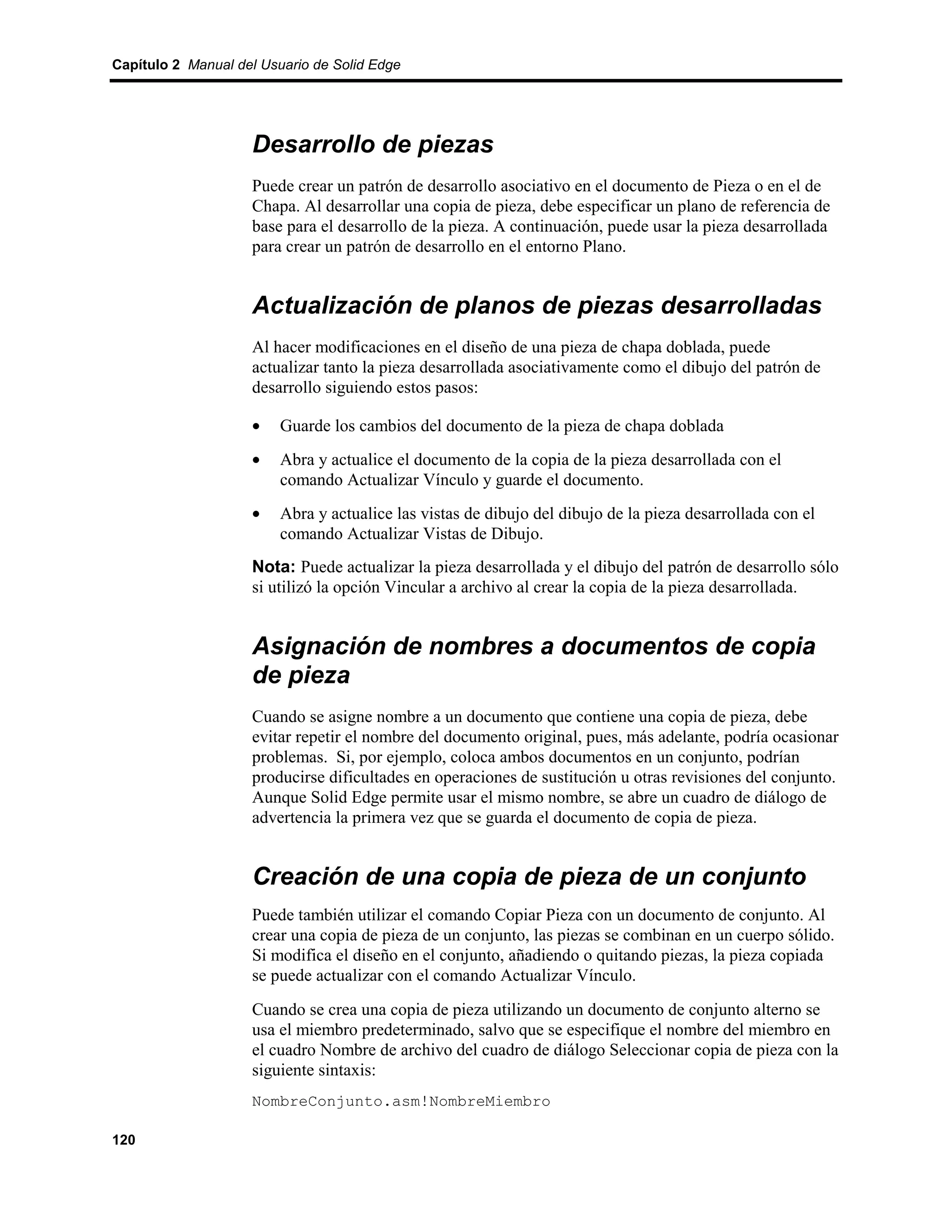 Capítulo 2 Manual del Usuario de Solid Edge




                    Desarrollo de piezas
                    Puede crear un patrón de desarrollo asociativo en el documento de Pieza o en el de
                    Chapa. Al desarrollar una copia de pieza, debe especificar un plano de referencia de
                    base para el desarrollo de la pieza. A continuación, puede usar la pieza desarrollada
                    para crear un patrón de desarrollo en el entorno Plano.


                    Actualización de planos de piezas desarrolladas
                    Al hacer modificaciones en el diseño de una pieza de chapa doblada, puede
                    actualizar tanto la pieza desarrollada asociativamente como el dibujo del patrón de
                    desarrollo siguiendo estos pasos:

                    •    Guarde los cambios del documento de la pieza de chapa doblada
                    •    Abra y actualice el documento de la copia de la pieza desarrollada con el
                         comando Actualizar Vínculo y guarde el documento.
                    •    Abra y actualice las vistas de dibujo del dibujo de la pieza desarrollada con el
                         comando Actualizar Vistas de Dibujo.
                    Nota: Puede actualizar la pieza desarrollada y el dibujo del patrón de desarrollo sólo
                    si utilizó la opción Vincular a archivo al crear la copia de la pieza desarrollada.


                    Asignación de nombres a documentos de copia
                    de pieza
                    Cuando se asigne nombre a un documento que contiene una copia de pieza, debe
                    evitar repetir el nombre del documento original, pues, más adelante, podría ocasionar
                    problemas. Si, por ejemplo, coloca ambos documentos en un conjunto, podrían
                    producirse dificultades en operaciones de sustitución u otras revisiones del conjunto.
                    Aunque Solid Edge permite usar el mismo nombre, se abre un cuadro de diálogo de
                    advertencia la primera vez que se guarda el documento de copia de pieza.


                    Creación de una copia de pieza de un conjunto
                    Puede también utilizar el comando Copiar Pieza con un documento de conjunto. Al
                    crear una copia de pieza de un conjunto, las piezas se combinan en un cuerpo sólido.
                    Si modifica el diseño en el conjunto, añadiendo o quitando piezas, la pieza copiada
                    se puede actualizar con el comando Actualizar Vínculo.
                    Cuando se crea una copia de pieza utilizando un documento de conjunto alterno se
                    usa el miembro predeterminado, salvo que se especifique el nombre del miembro en
                    el cuadro Nombre de archivo del cuadro de diálogo Seleccionar copia de pieza con la
                    siguiente sintaxis:
                    NombreConjunto.asm!NombreMiembro

120
 