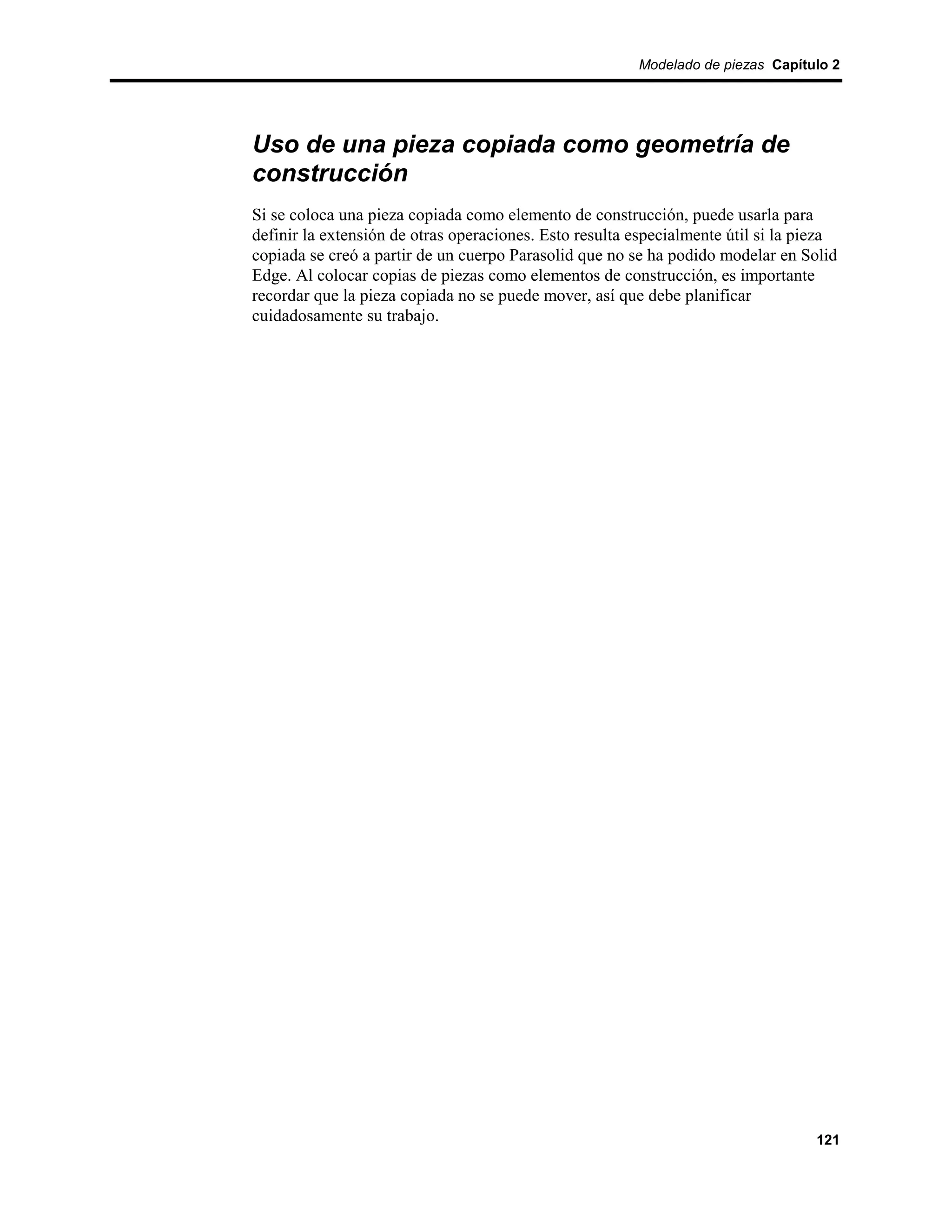 Modelado de piezas Capítulo 2




Uso de una pieza copiada como geometría de
construcción
Si se coloca una pieza copiada como elemento de construcción, puede usarla para
definir la extensión de otras operaciones. Esto resulta especialmente útil si la pieza
copiada se creó a partir de un cuerpo Parasolid que no se ha podido modelar en Solid
Edge. Al colocar copias de piezas como elementos de construcción, es importante
recordar que la pieza copiada no se puede mover, así que debe planificar
cuidadosamente su trabajo.




                                                                                  121
 