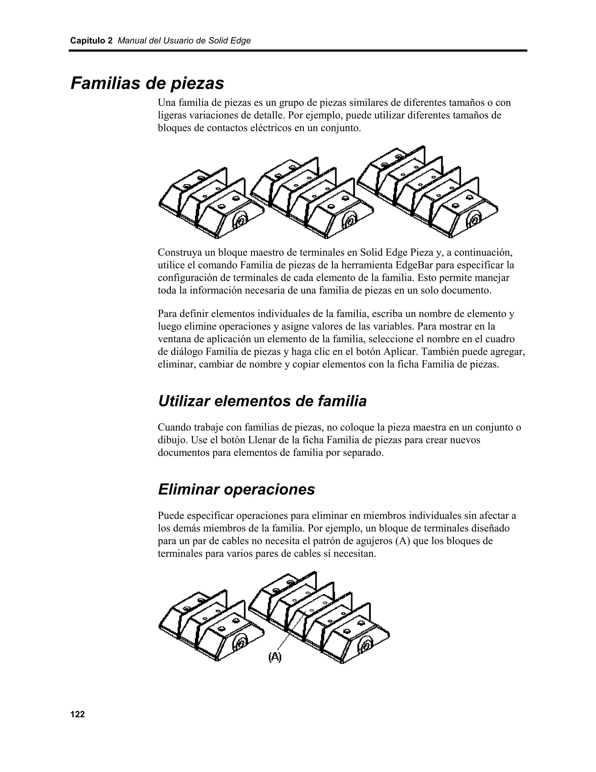 Capítulo 2 Manual del Usuario de Solid Edge




Familias de piezas
                    Una familia de piezas es un grupo de piezas similares de diferentes tamaños o con
                    ligeras variaciones de detalle. Por ejemplo, puede utilizar diferentes tamaños de
                    bloques de contactos eléctricos en un conjunto.




                    Construya un bloque maestro de terminales en Solid Edge Pieza y, a continuación,
                    utilice el comando Familia de piezas de la herramienta EdgeBar para especificar la
                    configuración de terminales de cada elemento de la familia. Esto permite manejar
                    toda la información necesaria de una familia de piezas en un solo documento.

                    Para definir elementos individuales de la familia, escriba un nombre de elemento y
                    luego elimine operaciones y asigne valores de las variables. Para mostrar en la
                    ventana de aplicación un elemento de la familia, seleccione el nombre en el cuadro
                    de diálogo Familia de piezas y haga clic en el botón Aplicar. También puede agregar,
                    eliminar, cambiar de nombre y copiar elementos con la ficha Familia de piezas.


                    Utilizar elementos de familia
                    Cuando trabaje con familias de piezas, no coloque la pieza maestra en un conjunto o
                    dibujo. Use el botón Llenar de la ficha Familia de piezas para crear nuevos
                    documentos para elementos de familia por separado.


                    Eliminar operaciones
                    Puede especificar operaciones para eliminar en miembros individuales sin afectar a
                    los demás miembros de la familia. Por ejemplo, un bloque de terminales diseñado
                    para un par de cables no necesita el patrón de agujeros (A) que los bloques de
                    terminales para varios pares de cables sí necesitan.




122
 