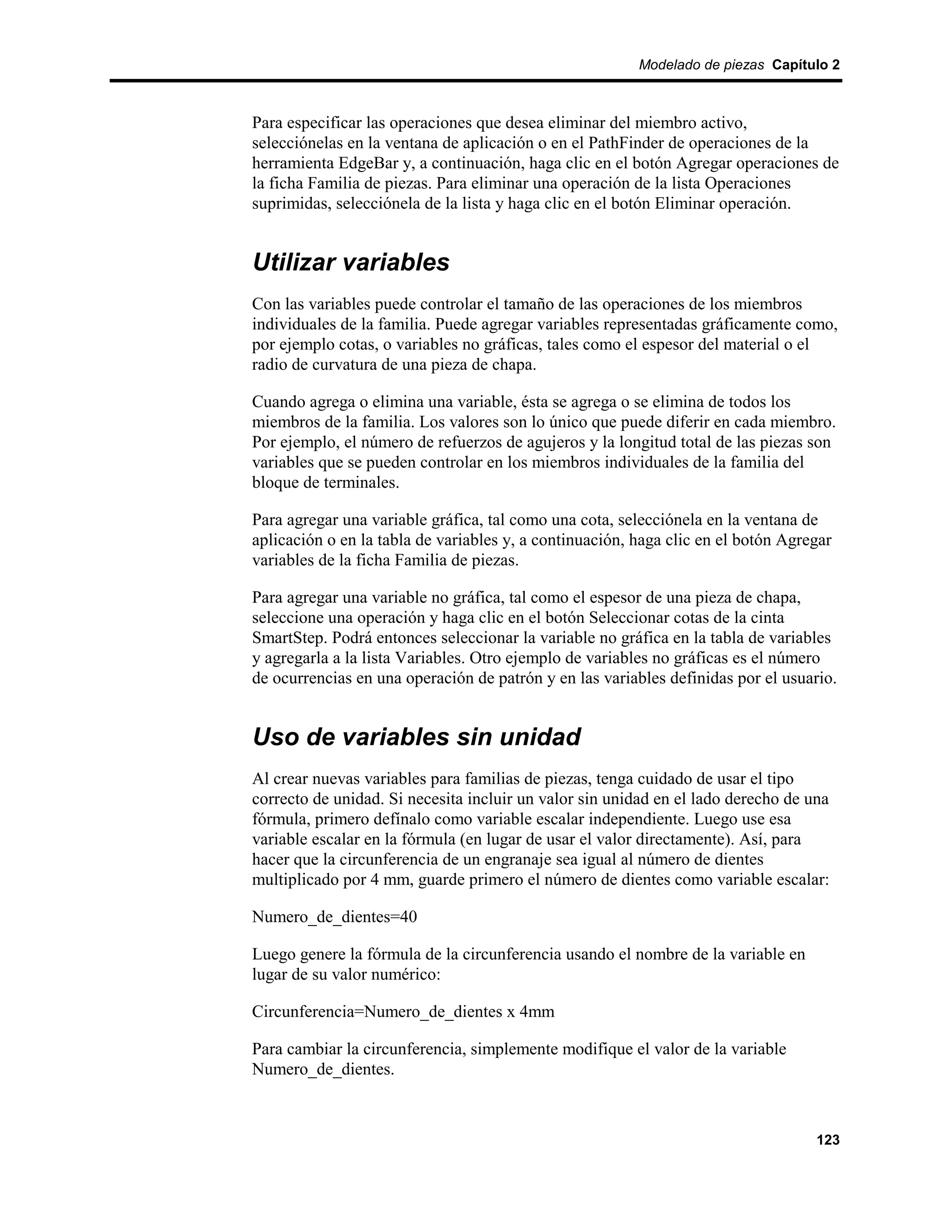 Modelado de piezas Capítulo 2



Para especificar las operaciones que desea eliminar del miembro activo,
selecciónelas en la ventana de aplicación o en el PathFinder de operaciones de la
herramienta EdgeBar y, a continuación, haga clic en el botón Agregar operaciones de
la ficha Familia de piezas. Para eliminar una operación de la lista Operaciones
suprimidas, selecciónela de la lista y haga clic en el botón Eliminar operación.


Utilizar variables
Con las variables puede controlar el tamaño de las operaciones de los miembros
individuales de la familia. Puede agregar variables representadas gráficamente como,
por ejemplo cotas, o variables no gráficas, tales como el espesor del material o el
radio de curvatura de una pieza de chapa.

Cuando agrega o elimina una variable, ésta se agrega o se elimina de todos los
miembros de la familia. Los valores son lo único que puede diferir en cada miembro.
Por ejemplo, el número de refuerzos de agujeros y la longitud total de las piezas son
variables que se pueden controlar en los miembros individuales de la familia del
bloque de terminales.

Para agregar una variable gráfica, tal como una cota, selecciónela en la ventana de
aplicación o en la tabla de variables y, a continuación, haga clic en el botón Agregar
variables de la ficha Familia de piezas.

Para agregar una variable no gráfica, tal como el espesor de una pieza de chapa,
seleccione una operación y haga clic en el botón Seleccionar cotas de la cinta
SmartStep. Podrá entonces seleccionar la variable no gráfica en la tabla de variables
y agregarla a la lista Variables. Otro ejemplo de variables no gráficas es el número
de ocurrencias en una operación de patrón y en las variables definidas por el usuario.


Uso de variables sin unidad
Al crear nuevas variables para familias de piezas, tenga cuidado de usar el tipo
correcto de unidad. Si necesita incluir un valor sin unidad en el lado derecho de una
fórmula, primero defínalo como variable escalar independiente. Luego use esa
variable escalar en la fórmula (en lugar de usar el valor directamente). Así, para
hacer que la circunferencia de un engranaje sea igual al número de dientes
multiplicado por 4 mm, guarde primero el número de dientes como variable escalar:

Numero_de_dientes=40

Luego genere la fórmula de la circunferencia usando el nombre de la variable en
lugar de su valor numérico:

Circunferencia=Numero_de_dientes x 4mm

Para cambiar la circunferencia, simplemente modifique el valor de la variable
Numero_de_dientes.



                                                                                   123
 