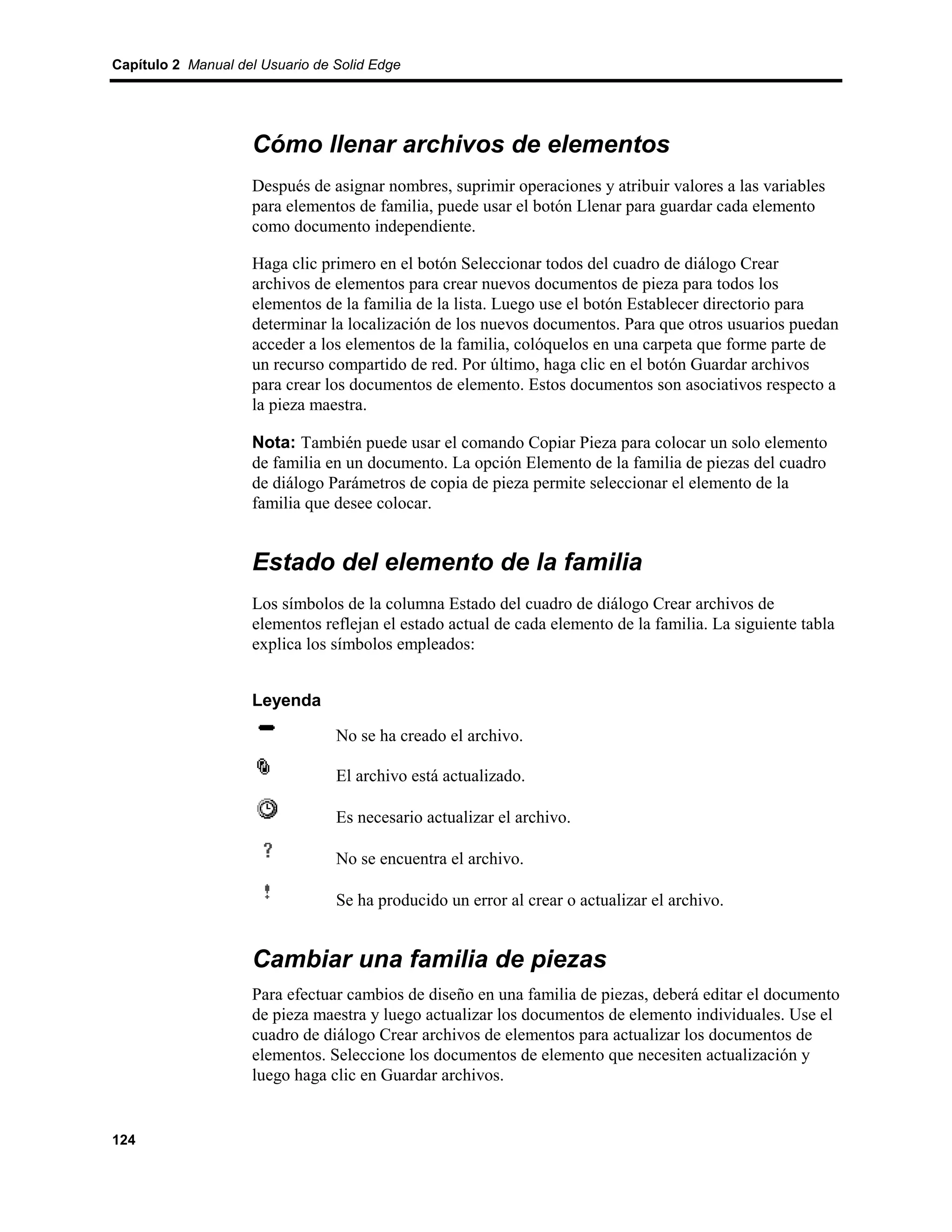Capítulo 2 Manual del Usuario de Solid Edge




                    Cómo llenar archivos de elementos
                    Después de asignar nombres, suprimir operaciones y atribuir valores a las variables
                    para elementos de familia, puede usar el botón Llenar para guardar cada elemento
                    como documento independiente.

                    Haga clic primero en el botón Seleccionar todos del cuadro de diálogo Crear
                    archivos de elementos para crear nuevos documentos de pieza para todos los
                    elementos de la familia de la lista. Luego use el botón Establecer directorio para
                    determinar la localización de los nuevos documentos. Para que otros usuarios puedan
                    acceder a los elementos de la familia, colóquelos en una carpeta que forme parte de
                    un recurso compartido de red. Por último, haga clic en el botón Guardar archivos
                    para crear los documentos de elemento. Estos documentos son asociativos respecto a
                    la pieza maestra.

                    Nota: También puede usar el comando Copiar Pieza para colocar un solo elemento
                    de familia en un documento. La opción Elemento de la familia de piezas del cuadro
                    de diálogo Parámetros de copia de pieza permite seleccionar el elemento de la
                    familia que desee colocar.


                    Estado del elemento de la familia
                    Los símbolos de la columna Estado del cuadro de diálogo Crear archivos de
                    elementos reflejan el estado actual de cada elemento de la familia. La siguiente tabla
                    explica los símbolos empleados:


                    Leyenda

                                 No se ha creado el archivo.

                                 El archivo está actualizado.

                                 Es necesario actualizar el archivo.

                                 No se encuentra el archivo.

                                 Se ha producido un error al crear o actualizar el archivo.


                    Cambiar una familia de piezas
                    Para efectuar cambios de diseño en una familia de piezas, deberá editar el documento
                    de pieza maestra y luego actualizar los documentos de elemento individuales. Use el
                    cuadro de diálogo Crear archivos de elementos para actualizar los documentos de
                    elementos. Seleccione los documentos de elemento que necesiten actualización y
                    luego haga clic en Guardar archivos.


124
 