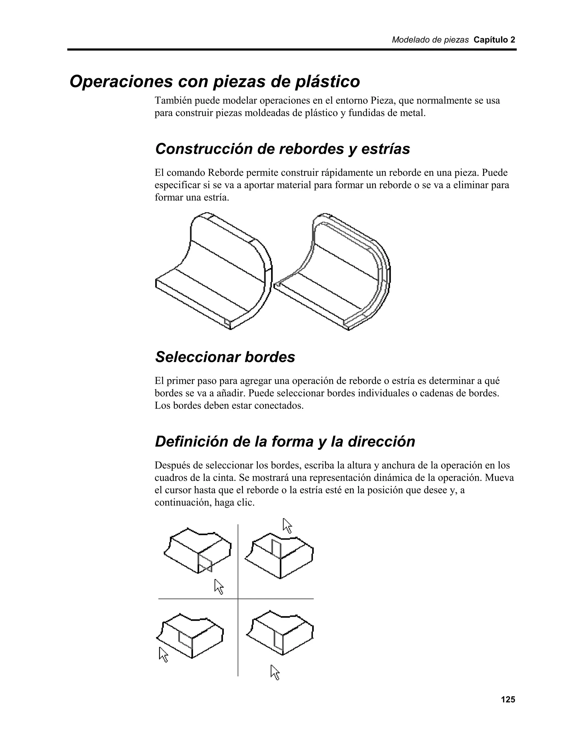 Modelado de piezas Capítulo 2




Operaciones con piezas de plástico
          También puede modelar operaciones en el entorno Pieza, que normalmente se usa
          para construir piezas moldeadas de plástico y fundidas de metal.


          Construcción de rebordes y estrías
          El comando Reborde permite construir rápidamente un reborde en una pieza. Puede
          especificar si se va a aportar material para formar un reborde o se va a eliminar para
          formar una estría.




          Seleccionar bordes
          El primer paso para agregar una operación de reborde o estría es determinar a qué
          bordes se va a añadir. Puede seleccionar bordes individuales o cadenas de bordes.
          Los bordes deben estar conectados.


          Definición de la forma y la dirección
          Después de seleccionar los bordes, escriba la altura y anchura de la operación en los
          cuadros de la cinta. Se mostrará una representación dinámica de la operación. Mueva
          el cursor hasta que el reborde o la estría esté en la posición que desee y, a
          continuación, haga clic.




                                                                                              125
 