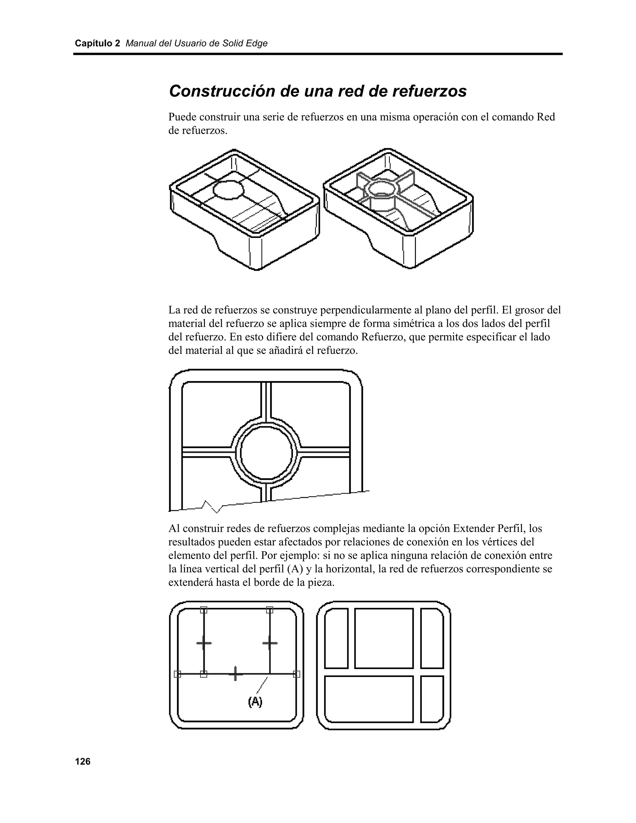 Capítulo 2 Manual del Usuario de Solid Edge




                    Construcción de una red de refuerzos
                    Puede construir una serie de refuerzos en una misma operación con el comando Red
                    de refuerzos.




                    La red de refuerzos se construye perpendicularmente al plano del perfil. El grosor del
                    material del refuerzo se aplica siempre de forma simétrica a los dos lados del perfil
                    del refuerzo. En esto difiere del comando Refuerzo, que permite especificar el lado
                    del material al que se añadirá el refuerzo.




                    Al construir redes de refuerzos complejas mediante la opción Extender Perfil, los
                    resultados pueden estar afectados por relaciones de conexión en los vértices del
                    elemento del perfil. Por ejemplo: si no se aplica ninguna relación de conexión entre
                    la línea vertical del perfil (A) y la horizontal, la red de refuerzos correspondiente se
                    extenderá hasta el borde de la pieza.




126
 