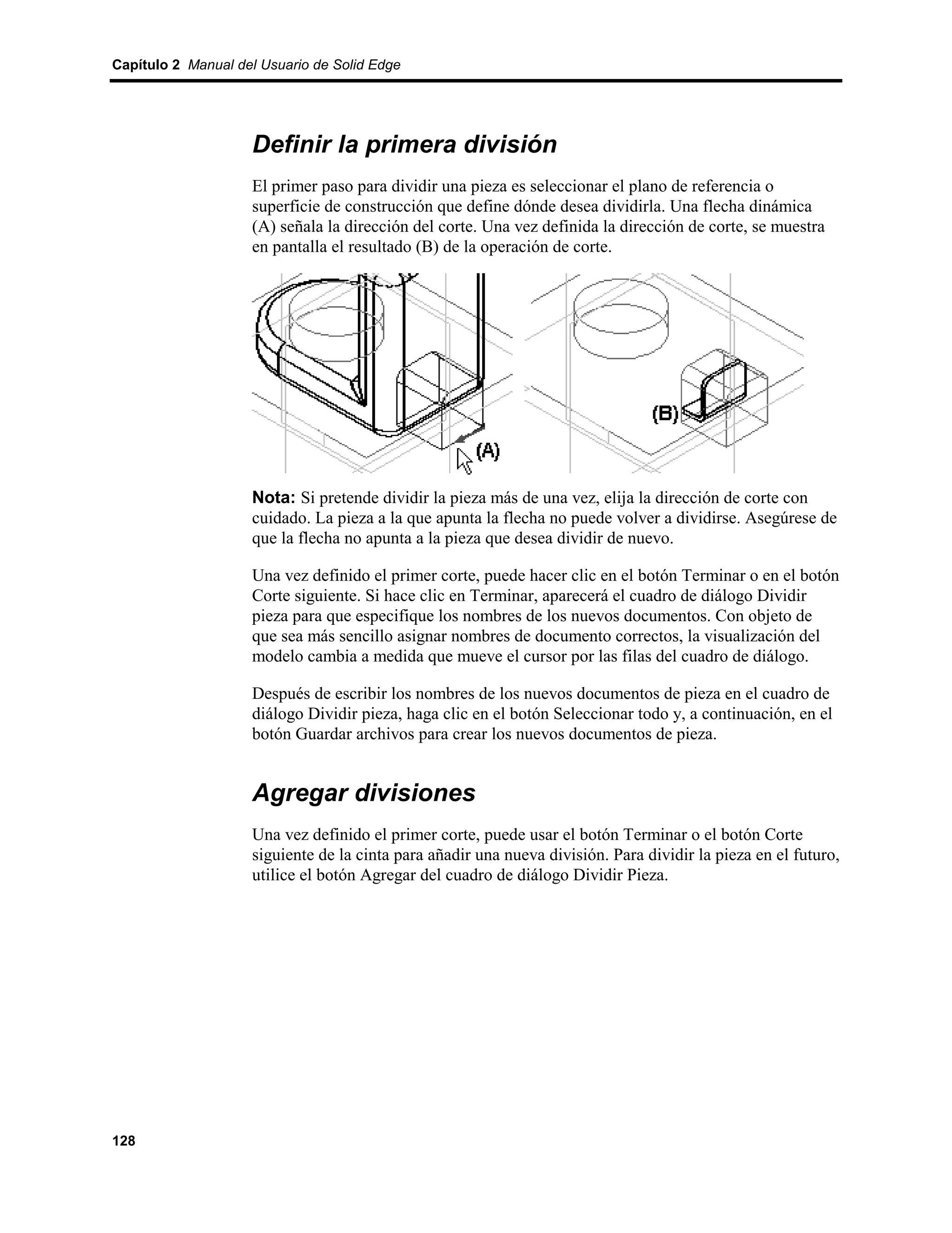 Capítulo 2 Manual del Usuario de Solid Edge




                    Definir la primera división
                    El primer paso para dividir una pieza es seleccionar el plano de referencia o
                    superficie de construcción que define dónde desea dividirla. Una flecha dinámica
                    (A) señala la dirección del corte. Una vez definida la dirección de corte, se muestra
                    en pantalla el resultado (B) de la operación de corte.




                    Nota: Si pretende dividir la pieza más de una vez, elija la dirección de corte con
                    cuidado. La pieza a la que apunta la flecha no puede volver a dividirse. Asegúrese de
                    que la flecha no apunta a la pieza que desea dividir de nuevo.

                    Una vez definido el primer corte, puede hacer clic en el botón Terminar o en el botón
                    Corte siguiente. Si hace clic en Terminar, aparecerá el cuadro de diálogo Dividir
                    pieza para que especifique los nombres de los nuevos documentos. Con objeto de
                    que sea más sencillo asignar nombres de documento correctos, la visualización del
                    modelo cambia a medida que mueve el cursor por las filas del cuadro de diálogo.

                    Después de escribir los nombres de los nuevos documentos de pieza en el cuadro de
                    diálogo Dividir pieza, haga clic en el botón Seleccionar todo y, a continuación, en el
                    botón Guardar archivos para crear los nuevos documentos de pieza.


                    Agregar divisiones
                    Una vez definido el primer corte, puede usar el botón Terminar o el botón Corte
                    siguiente de la cinta para añadir una nueva división. Para dividir la pieza en el futuro,
                    utilice el botón Agregar del cuadro de diálogo Dividir Pieza.




128
 
