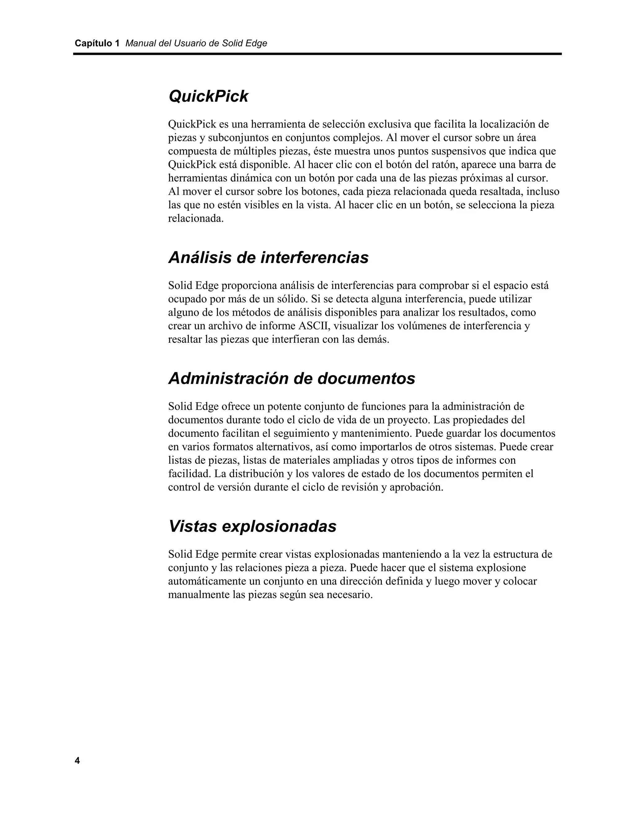 Capítulo 1 Manual del Usuario de Solid Edge




                    QuickPick
                    QuickPick es una herramienta de selección exclusiva que facilita la localización de
                    piezas y subconjuntos en conjuntos complejos. Al mover el cursor sobre un área
                    compuesta de múltiples piezas, éste muestra unos puntos suspensivos que indica que
                    QuickPick está disponible. Al hacer clic con el botón del ratón, aparece una barra de
                    herramientas dinámica con un botón por cada una de las piezas próximas al cursor.
                    Al mover el cursor sobre los botones, cada pieza relacionada queda resaltada, incluso
                    las que no estén visibles en la vista. Al hacer clic en un botón, se selecciona la pieza
                    relacionada.


                    Análisis de interferencias
                    Solid Edge proporciona análisis de interferencias para comprobar si el espacio está
                    ocupado por más de un sólido. Si se detecta alguna interferencia, puede utilizar
                    alguno de los métodos de análisis disponibles para analizar los resultados, como
                    crear un archivo de informe ASCII, visualizar los volúmenes de interferencia y
                    resaltar las piezas que interfieran con las demás.


                    Administración de documentos
                    Solid Edge ofrece un potente conjunto de funciones para la administración de
                    documentos durante todo el ciclo de vida de un proyecto. Las propiedades del
                    documento facilitan el seguimiento y mantenimiento. Puede guardar los documentos
                    en varios formatos alternativos, así como importarlos de otros sistemas. Puede crear
                    listas de piezas, listas de materiales ampliadas y otros tipos de informes con
                    facilidad. La distribución y los valores de estado de los documentos permiten el
                    control de versión durante el ciclo de revisión y aprobación.


                    Vistas explosionadas
                    Solid Edge permite crear vistas explosionadas manteniendo a la vez la estructura de
                    conjunto y las relaciones pieza a pieza. Puede hacer que el sistema explosione
                    automáticamente un conjunto en una dirección definida y luego mover y colocar
                    manualmente las piezas según sea necesario.




4
 