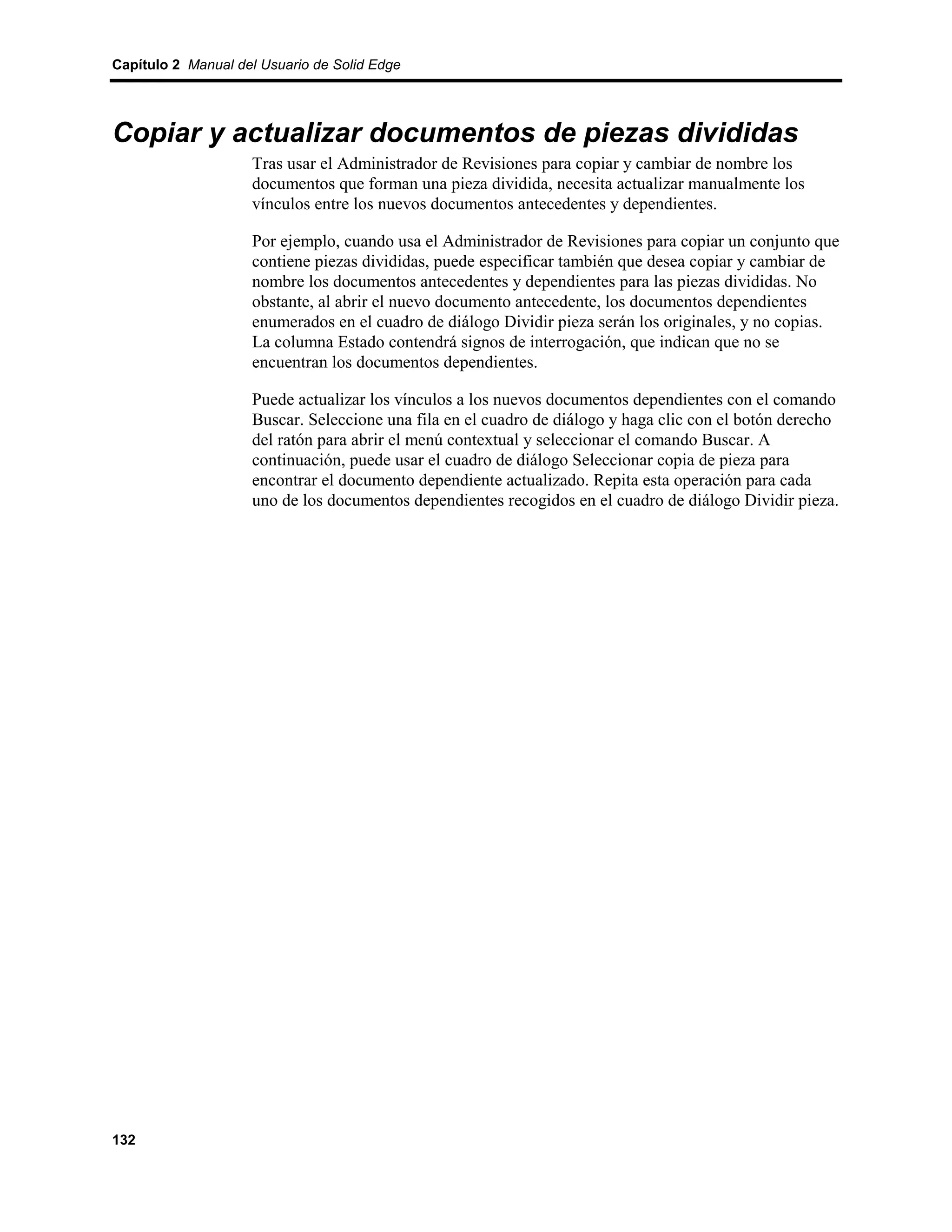 Capítulo 2 Manual del Usuario de Solid Edge




Copiar y actualizar documentos de piezas divididas
                    Tras usar el Administrador de Revisiones para copiar y cambiar de nombre los
                    documentos que forman una pieza dividida, necesita actualizar manualmente los
                    vínculos entre los nuevos documentos antecedentes y dependientes.

                    Por ejemplo, cuando usa el Administrador de Revisiones para copiar un conjunto que
                    contiene piezas divididas, puede especificar también que desea copiar y cambiar de
                    nombre los documentos antecedentes y dependientes para las piezas divididas. No
                    obstante, al abrir el nuevo documento antecedente, los documentos dependientes
                    enumerados en el cuadro de diálogo Dividir pieza serán los originales, y no copias.
                    La columna Estado contendrá signos de interrogación, que indican que no se
                    encuentran los documentos dependientes.

                    Puede actualizar los vínculos a los nuevos documentos dependientes con el comando
                    Buscar. Seleccione una fila en el cuadro de diálogo y haga clic con el botón derecho
                    del ratón para abrir el menú contextual y seleccionar el comando Buscar. A
                    continuación, puede usar el cuadro de diálogo Seleccionar copia de pieza para
                    encontrar el documento dependiente actualizado. Repita esta operación para cada
                    uno de los documentos dependientes recogidos en el cuadro de diálogo Dividir pieza.




132
 