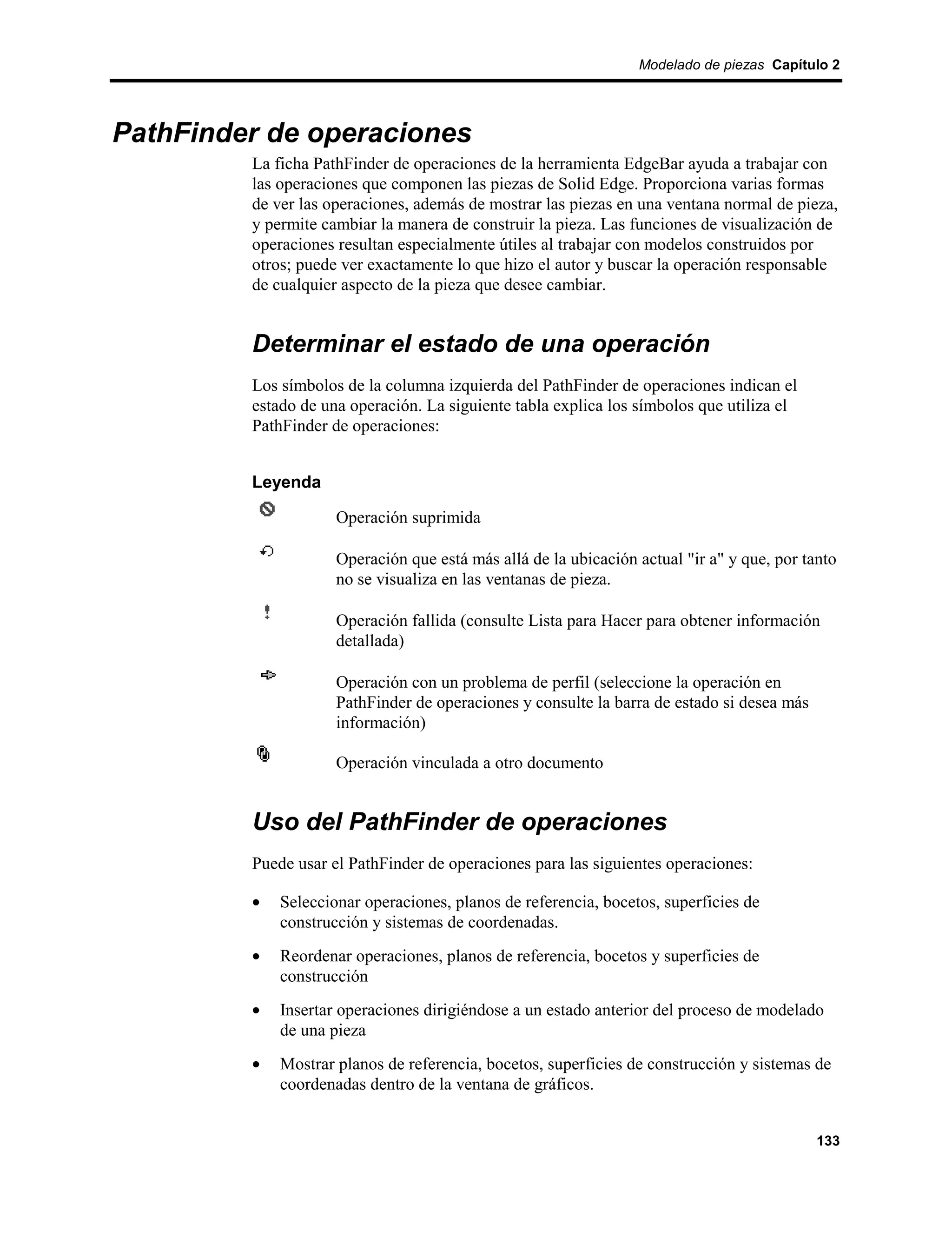Modelado de piezas Capítulo 2




PathFinder de operaciones
         La ficha PathFinder de operaciones de la herramienta EdgeBar ayuda a trabajar con
         las operaciones que componen las piezas de Solid Edge. Proporciona varias formas
         de ver las operaciones, además de mostrar las piezas en una ventana normal de pieza,
         y permite cambiar la manera de construir la pieza. Las funciones de visualización de
         operaciones resultan especialmente útiles al trabajar con modelos construidos por
         otros; puede ver exactamente lo que hizo el autor y buscar la operación responsable
         de cualquier aspecto de la pieza que desee cambiar.


         Determinar el estado de una operación
         Los símbolos de la columna izquierda del PathFinder de operaciones indican el
         estado de una operación. La siguiente tabla explica los símbolos que utiliza el
         PathFinder de operaciones:


         Leyenda

                     Operación suprimida

                     Operación que está más allá de la ubicación actual "ir a" y que, por tanto
                     no se visualiza en las ventanas de pieza.

                     Operación fallida (consulte Lista para Hacer para obtener información
                     detallada)

                     Operación con un problema de perfil (seleccione la operación en
                     PathFinder de operaciones y consulte la barra de estado si desea más
                     información)

                     Operación vinculada a otro documento


         Uso del PathFinder de operaciones
         Puede usar el PathFinder de operaciones para las siguientes operaciones:

         •   Seleccionar operaciones, planos de referencia, bocetos, superficies de
             construcción y sistemas de coordenadas.
         •   Reordenar operaciones, planos de referencia, bocetos y superficies de
             construcción
         •   Insertar operaciones dirigiéndose a un estado anterior del proceso de modelado
             de una pieza
         •   Mostrar planos de referencia, bocetos, superficies de construcción y sistemas de
             coordenadas dentro de la ventana de gráficos.


                                                                                            133
 
