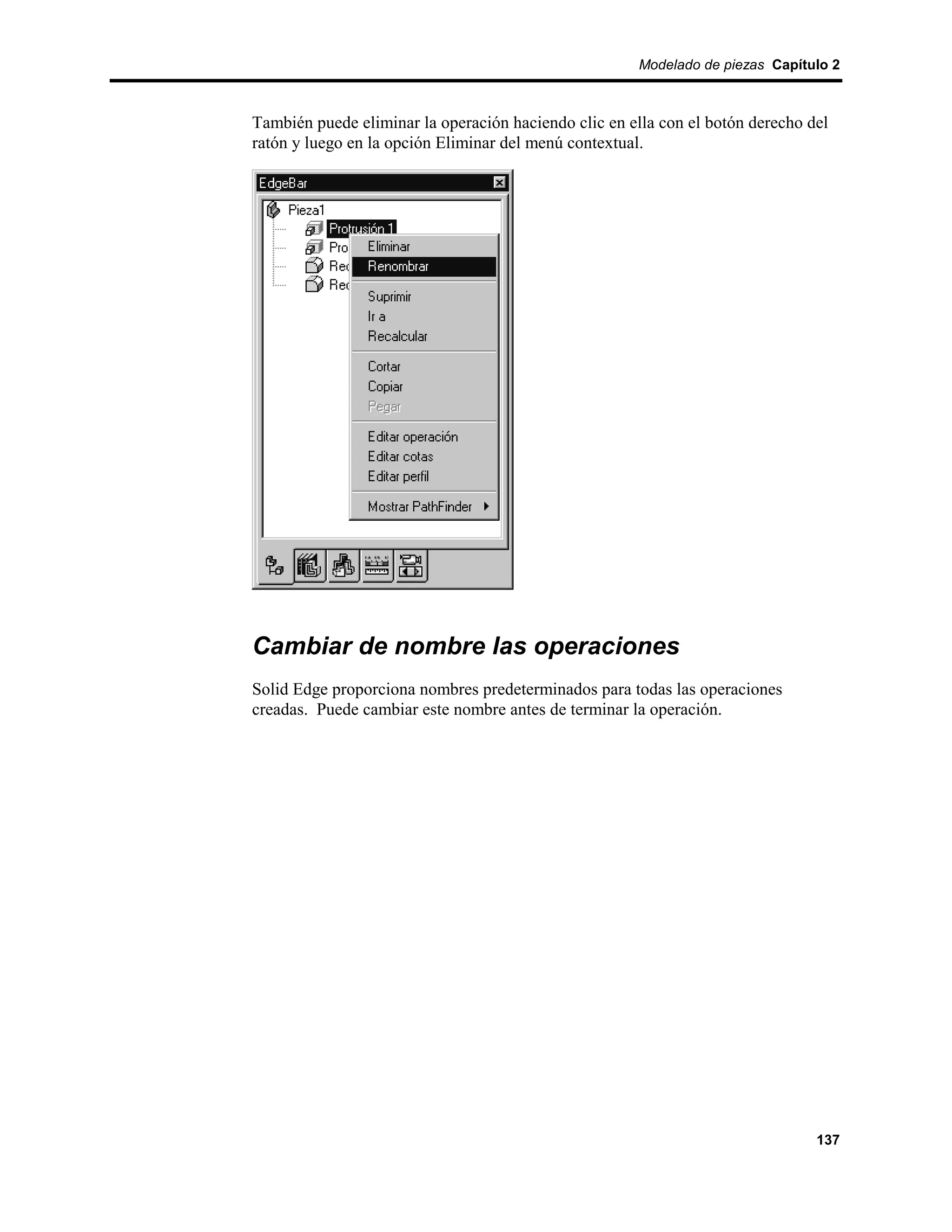 Modelado de piezas Capítulo 2



También puede eliminar la operación haciendo clic en ella con el botón derecho del
ratón y luego en la opción Eliminar del menú contextual.




Cambiar de nombre las operaciones
Solid Edge proporciona nombres predeterminados para todas las operaciones
creadas. Puede cambiar este nombre antes de terminar la operación.




                                                                                137
 