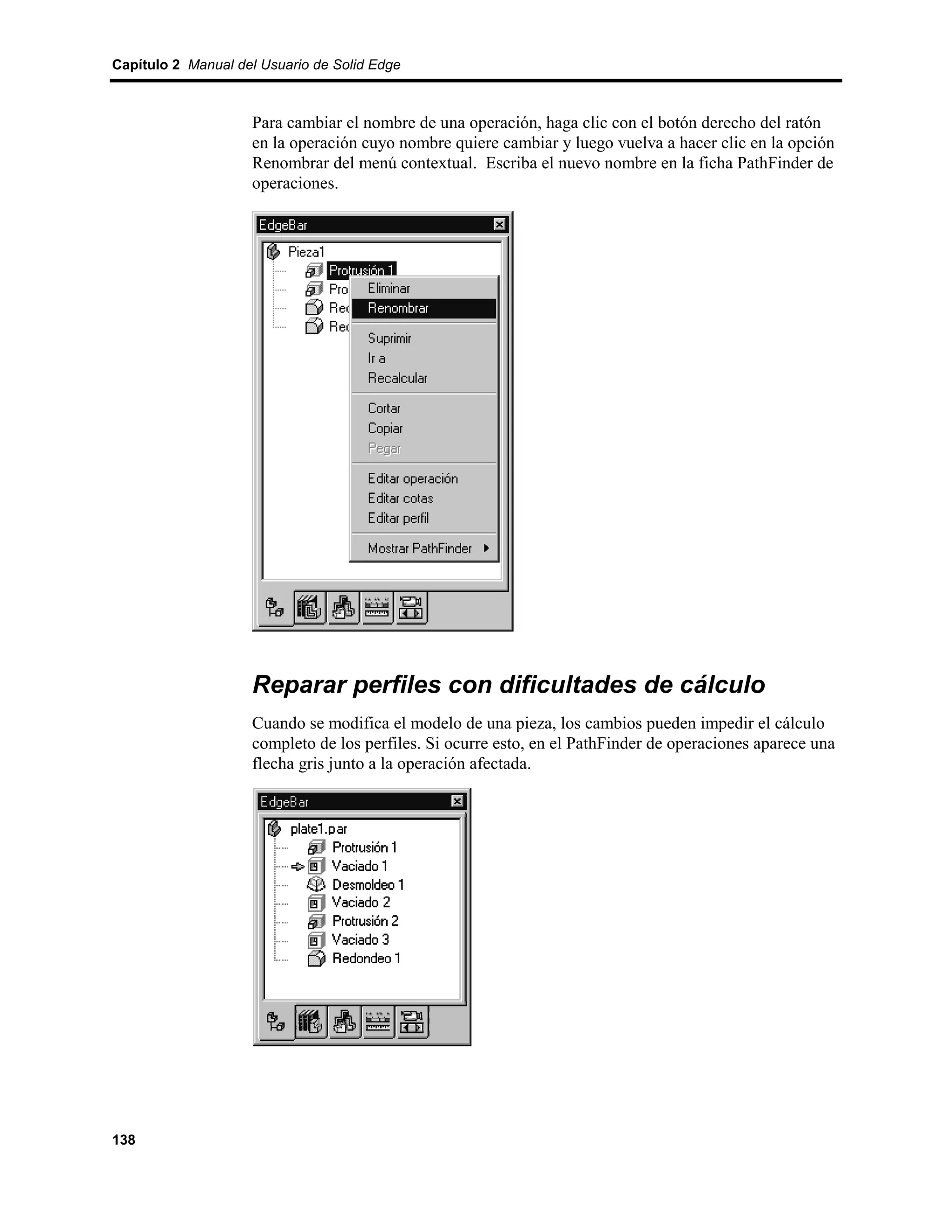 Capítulo 2 Manual del Usuario de Solid Edge



                    Para cambiar el nombre de una operación, haga clic con el botón derecho del ratón
                    en la operación cuyo nombre quiere cambiar y luego vuelva a hacer clic en la opción
                    Renombrar del menú contextual. Escriba el nuevo nombre en la ficha PathFinder de
                    operaciones.




                    Reparar perfiles con dificultades de cálculo
                    Cuando se modifica el modelo de una pieza, los cambios pueden impedir el cálculo
                    completo de los perfiles. Si ocurre esto, en el PathFinder de operaciones aparece una
                    flecha gris junto a la operación afectada.




138
 