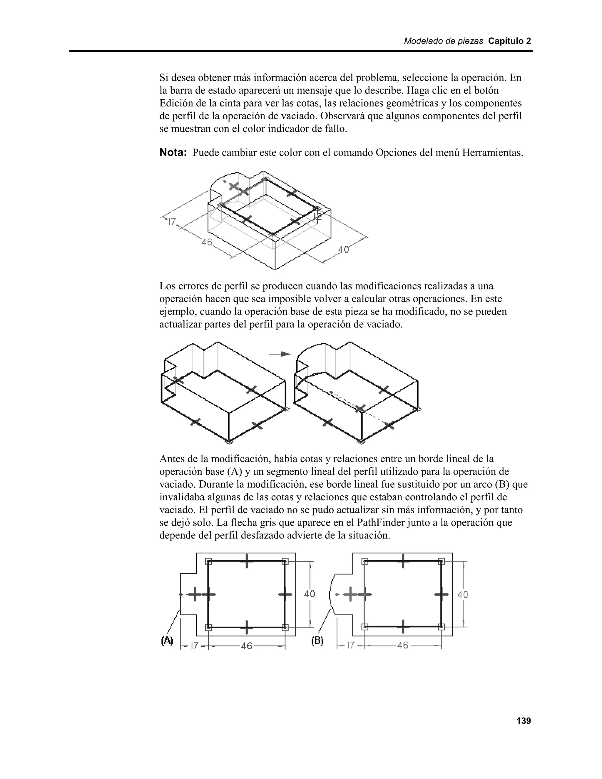 Modelado de piezas Capítulo 2



Si desea obtener más información acerca del problema, seleccione la operación. En
la barra de estado aparecerá un mensaje que lo describe. Haga clic en el botón
Edición de la cinta para ver las cotas, las relaciones geométricas y los componentes
de perfil de la operación de vaciado. Observará que algunos componentes del perfil
se muestran con el color indicador de fallo.

Nota: Puede cambiar este color con el comando Opciones del menú Herramientas.




Los errores de perfil se producen cuando las modificaciones realizadas a una
operación hacen que sea imposible volver a calcular otras operaciones. En este
ejemplo, cuando la operación base de esta pieza se ha modificado, no se pueden
actualizar partes del perfil para la operación de vaciado.




Antes de la modificación, había cotas y relaciones entre un borde lineal de la
operación base (A) y un segmento lineal del perfil utilizado para la operación de
vaciado. Durante la modificación, ese borde lineal fue sustituido por un arco (B) que
invalidaba algunas de las cotas y relaciones que estaban controlando el perfil de
vaciado. El perfil de vaciado no se pudo actualizar sin más información, y por tanto
se dejó solo. La flecha gris que aparece en el PathFinder junto a la operación que
depende del perfil desfazado advierte de la situación.




                                                                                  139
 