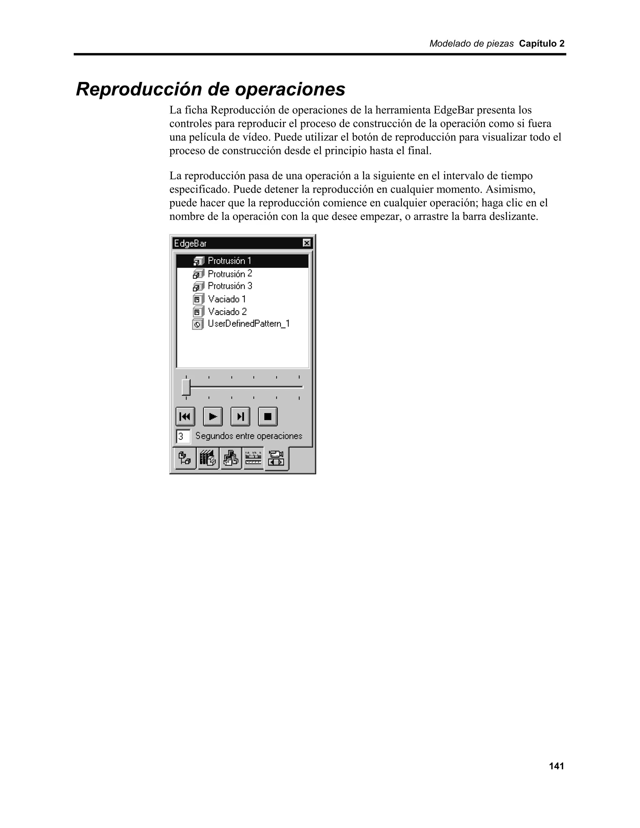 Modelado de piezas Capítulo 2




Reproducción de operaciones
         La ficha Reproducción de operaciones de la herramienta EdgeBar presenta los
         controles para reproducir el proceso de construcción de la operación como si fuera
         una película de vídeo. Puede utilizar el botón de reproducción para visualizar todo el
         proceso de construcción desde el principio hasta el final.

         La reproducción pasa de una operación a la siguiente en el intervalo de tiempo
         especificado. Puede detener la reproducción en cualquier momento. Asimismo,
         puede hacer que la reproducción comience en cualquier operación; haga clic en el
         nombre de la operación con la que desee empezar, o arrastre la barra deslizante.




                                                                                            141
 