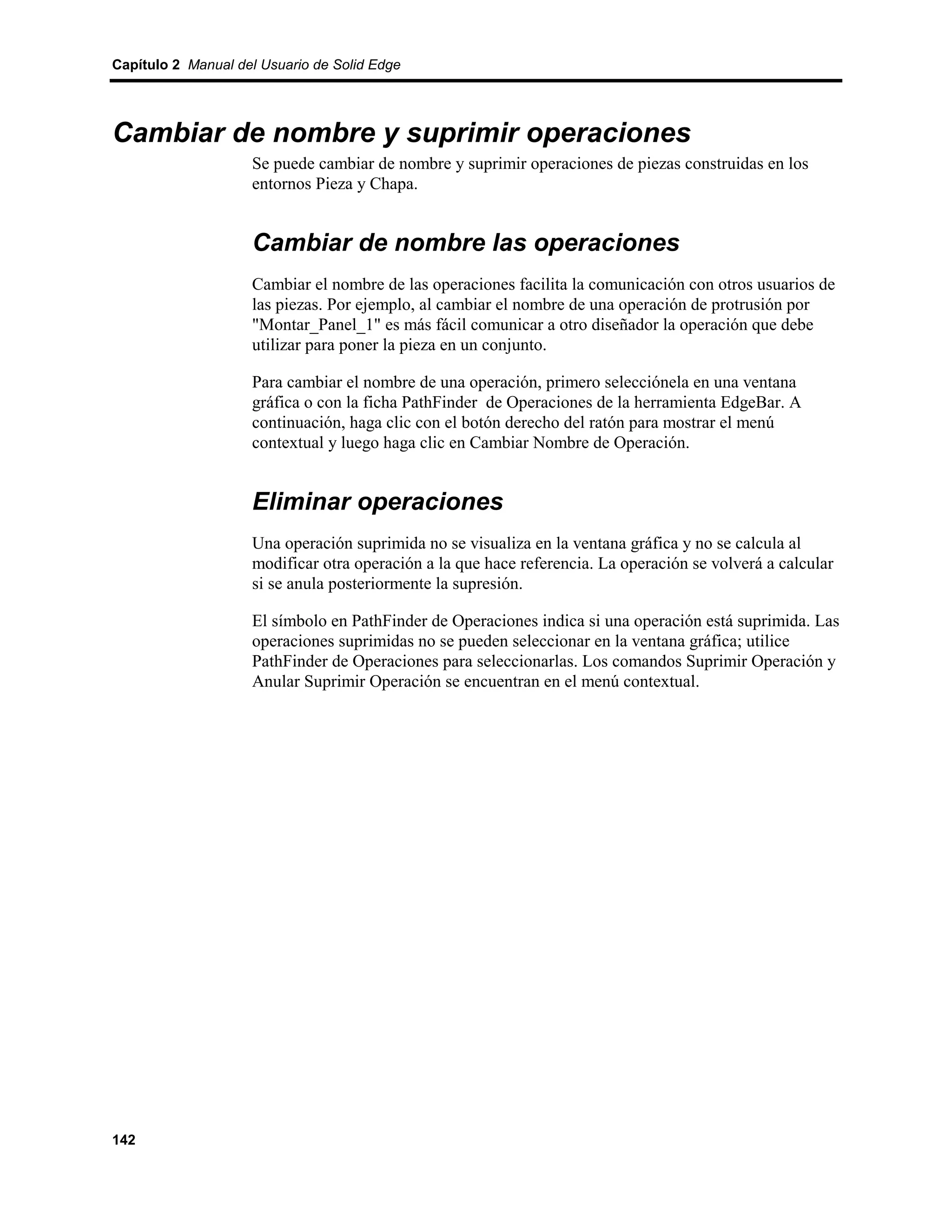 Capítulo 2 Manual del Usuario de Solid Edge




Cambiar de nombre y suprimir operaciones
                    Se puede cambiar de nombre y suprimir operaciones de piezas construidas en los
                    entornos Pieza y Chapa.


                    Cambiar de nombre las operaciones
                    Cambiar el nombre de las operaciones facilita la comunicación con otros usuarios de
                    las piezas. Por ejemplo, al cambiar el nombre de una operación de protrusión por
                    "Montar_Panel_1" es más fácil comunicar a otro diseñador la operación que debe
                    utilizar para poner la pieza en un conjunto.

                    Para cambiar el nombre de una operación, primero selecciónela en una ventana
                    gráfica o con la ficha PathFinder de Operaciones de la herramienta EdgeBar. A
                    continuación, haga clic con el botón derecho del ratón para mostrar el menú
                    contextual y luego haga clic en Cambiar Nombre de Operación.


                    Eliminar operaciones
                    Una operación suprimida no se visualiza en la ventana gráfica y no se calcula al
                    modificar otra operación a la que hace referencia. La operación se volverá a calcular
                    si se anula posteriormente la supresión.

                    El símbolo en PathFinder de Operaciones indica si una operación está suprimida. Las
                    operaciones suprimidas no se pueden seleccionar en la ventana gráfica; utilice
                    PathFinder de Operaciones para seleccionarlas. Los comandos Suprimir Operación y
                    Anular Suprimir Operación se encuentran en el menú contextual.




142
 